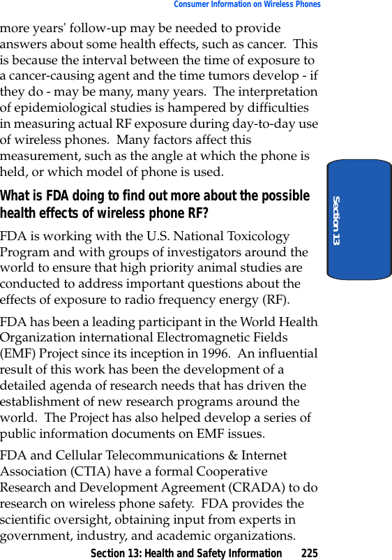 Section 13: Health and Safety Information 225Consumer Information on Wireless PhonesSection 13more years' follow-up may be needed to provide answers about some health effects, such as cancer. This is because the interval between the time of exposure to a cancer-causing agent and the time tumors develop - if they do - may be many, many years. The interpretation of epidemiological studies is hampered by difficulties in measuring actual RF exposure during day-to-day use of wireless phones. Many factors affect this measurement, such as the angle at which the phone is held, or which model of phone is used.What is FDA doing to find out more about the possible health effects of wireless phone RF?FDA is working with the U.S. National Toxicology Program and with groups of investigators around the world to ensure that high priority animal studies are conducted to address important questions about the effects of exposure to radio frequency energy (RF).FDA has been a leading participant in the World Health Organization international Electromagnetic Fields (EMF) Project since its inception in 1996. An influential result of this work has been the development of a detailed agenda of research needs that has driven the establishment of new research programs around the world. The Project has also helped develop a series of public information documents on EMF issues.FDA and Cellular Telecommunications & Internet Association (CTIA) have a formal Cooperative Research and Development Agreement (CRADA) to do research on wireless phone safety. FDA provides the scientific oversight, obtaining input from experts in government, industry, and academic organizations.