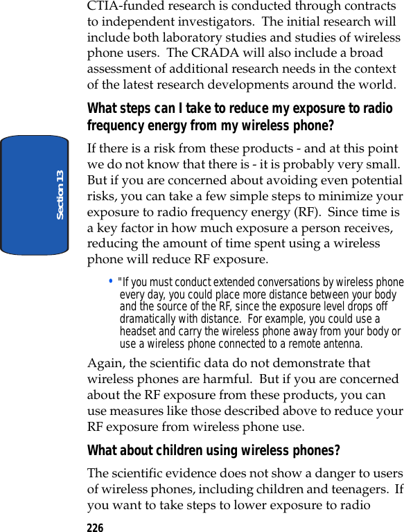 226Section 13CTIA-funded research is conducted through contracts to independent investigators. The initial research will include both laboratory studies and studies of wireless phone users. The CRADA will also include a broad assessment of additional research needs in the context of the latest research developments around the world.What steps can I take to reduce my exposure to radio frequency energy from my wireless phone?If there is a risk from these products - and at this point we do not know that there is - it is probably very small. But if you are concerned about avoiding even potential risks, you can take a few simple steps to minimize your exposure to radio frequency energy (RF). Since time is a key factor in how much exposure a person receives, reducing the amount of time spent using a wireless phone will reduce RF exposure.• "If you must conduct extended conversations by wireless phone every day, you could place more distance between your body and the source of the RF, since the exposure level drops off dramatically with distance. For example, you could use a headset and carry the wireless phone away from your body or use a wireless phone connected to a remote antenna.Again, the scientific data do not demonstrate that wireless phones are harmful. But if you are concerned about the RF exposure from these products, you can use measures like those described above to reduce your RF exposure from wireless phone use.What about children using wireless phones?The scientific evidence does not show a danger to users of wireless phones, including children and teenagers. If you want to take steps to lower exposure to radio