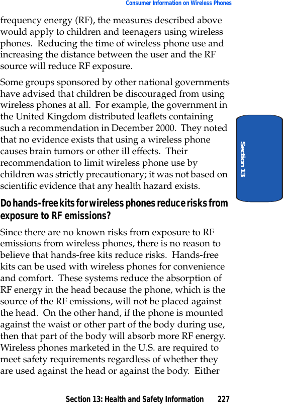 Section 13: Health and Safety Information 227Consumer Information on Wireless PhonesSection 13frequency energy (RF), the measures described above would apply to children and teenagers using wireless phones. Reducing the time of wireless phone use and increasing the distance between the user and the RF source will reduce RF exposure.Some groups sponsored by other national governments have advised that children be discouraged from using wireless phones at all. For example, the government in the United Kingdom distributed leaflets containing such a recommendation in December 2000. They noted that no evidence exists that using a wireless phone causes brain tumors or other ill effects. Their recommendation to limit wireless phone use by children was strictly precautionary; it was not based on scientific evidence that any health hazard exists.Do hands-free kits for wireless phones reduce risks from exposure to RF emissions?Since there are no known risks from exposure to RF emissions from wireless phones, there is no reason to believe that hands-free kits reduce risks. Hands-free kits can be used with wireless phones for convenience and comfort. These systems reduce the absorption of RF energy in the head because the phone, which is the source of the RF emissions, will not be placed against the head. On the other hand, if the phone is mounted against the waist or other part of the body during use, then that part of the body will absorb more RF energy. Wireless phones marketed in the U.S. are required to meet safety requirements regardless of whether they are used against the head or against the body. Either