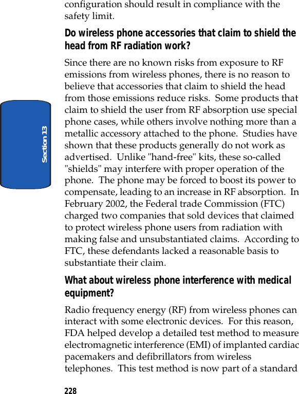 228Section 13configuration should result in compliance with the safety limit.Do wireless phone accessories that claim to shield the head from RF radiation work?Since there are no known risks from exposure to RF emissions from wireless phones, there is no reason to believe that accessories that claim to shield the head from those emissions reduce risks. Some products that claim to shield the user from RF absorption use special phone cases, while others involve nothing more than a metallic accessory attached to the phone. Studies have shown that these products generally do not work as advertised. Unlike "hand-free" kits, these so-called "shields" may interfere with proper operation of the phone. The phone may be forced to boost its power to compensate, leading to an increase in RF absorption. In February 2002, the Federal trade Commission (FTC) charged two companies that sold devices that claimed to protect wireless phone users from radiation with making false and unsubstantiated claims. According to FTC, these defendants lacked a reasonable basis to substantiate their claim.What about wireless phone interference with medical equipment?Radio frequency energy (RF) from wireless phones can interact with some electronic devices. For this reason, FDA helped develop a detailed test method to measure electromagnetic interference (EMI) of implanted cardiac pacemakers and defibrillators from wireless telephones. This test method is now part of a standard