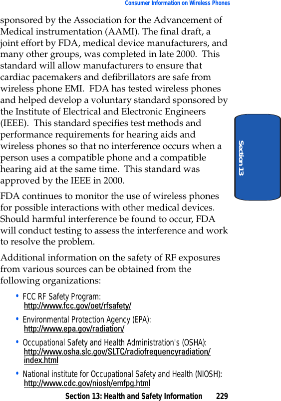 Section 13: Health and Safety Information 229Consumer Information on Wireless PhonesSection 13sponsored by the Association for the Advancement of Medical instrumentation (AAMI). The final draft, a joint effort by FDA, medical device manufacturers, and many other groups, was completed in late 2000. This standard will allow manufacturers to ensure that cardiac pacemakers and defibrillators are safe from wireless phone EMI. FDA has tested wireless phones and helped develop a voluntary standard sponsored by the Institute of Electrical and Electronic Engineers (IEEE). This standard specifies test methods and performance requirements for hearing aids and wireless phones so that no interference occurs when a person uses a compatible phone and a compatible hearing aid at the same time. This standard was approved by the IEEE in 2000.FDA continues to monitor the use of wireless phones for possible interactions with other medical devices. Should harmful interference be found to occur, FDA will conduct testing to assess the interference and work to resolve the problem.Additional information on the safety of RF exposures from various sources can be obtained from the following organizations:• FCC RF Safety Program:http://www.fcc.gov/oet/rfsafety/• Environmental Protection Agency (EPA):http://www.epa.gov/radiation/• Occupational Safety and Health Administration's (OSHA):http://www.osha.slc.gov/SLTC/radiofrequencyradiation/index.html• National institute for Occupational Safety and Health (NIOSH):http://www.cdc.gov/niosh/emfpg.html