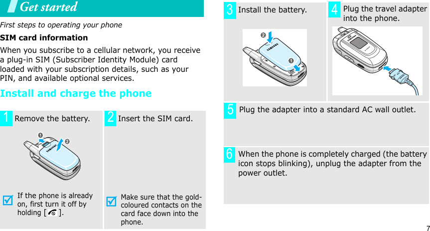 7Get startedFirst steps to operating your phoneSIM card informationWhen you subscribe to a cellular network, you receive a plug-in SIM (Subscriber Identity Module) card loaded with your subscription details, such as your PIN, and available optional services.Install and charge the phone  Remove the battery.If the phone is already on, first turn it off by holding [].   Insert the SIM card.Make sure that the gold-coloured contacts on the card face down into the phone.1 2  Install the battery.     Plug the travel adapter into the phone.       Plug the adapter into a standard AC wall outlet. When the phone is completely charged (the battery icon stops blinking), unplug the adapter from the power outlet.3456