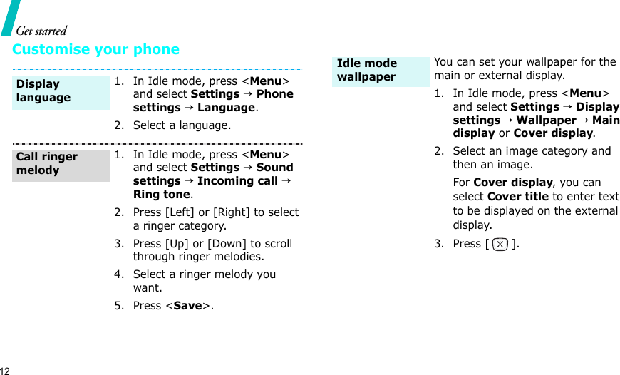 12Get startedCustomise your phone1. In Idle mode, press &lt;Menu&gt; and select Settings → Phone settings → Language.2. Select a language.1. In Idle mode, press &lt;Menu&gt; and select Settings → Sound settings → Incoming call → Ring tone.2. Press [Left] or [Right] to select a ringer category.3. Press [Up] or [Down] to scroll through ringer melodies.4. Select a ringer melody you want.5. Press &lt;Save&gt;.Display languageCall ringer melodyYou can set your wallpaper for the main or external display.1. In Idle mode, press &lt;Menu&gt; and select Settings → Display settings → Wallpaper → Main display or Cover display.2. Select an image category and then an image.For Cover display, you can select Cover title to enter text to be displayed on the external display. 3. Press [ ].Idle mode wallpaper