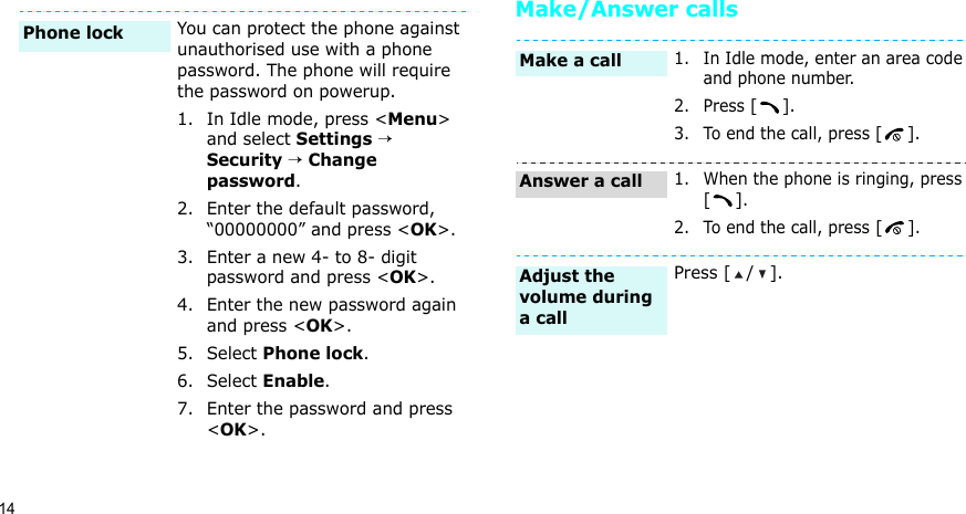 14Make/Answer callsYou can protect the phone against unauthorised use with a phone password. The phone will require the password on powerup.1. In Idle mode, press &lt;Menu&gt; and select Settings → Security → Change password.2. Enter the default password, “00000000” and press &lt;OK&gt;.3. Enter a new 4- to 8- digit password and press &lt;OK&gt;.4. Enter the new password again and press &lt;OK&gt;.5. Select Phone lock.6. Select Enable.7. Enter the password and press &lt;OK&gt;.Phone lock 1. In Idle mode, enter an area code and phone number.2. Press [].3. To end the call, press [].1. When the phone is ringing, press [].2. To end the call, press [].Press [ / ].Make a callAnswer a callAdjust the volume during a call