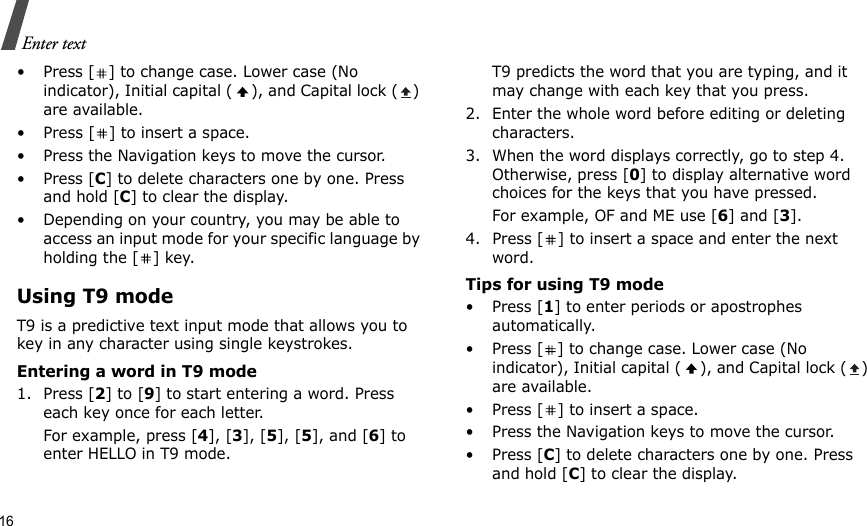 16Enter text• Press [ ] to change case. Lower case (No indicator), Initial capital ( ), and Capital lock ( ) are available.• Press [ ] to insert a space.• Press the Navigation keys to move the cursor. •Press [C] to delete characters one by one. Press and hold [C] to clear the display.• Depending on your country, you may be able to access an input mode for your specific language by holding the [ ] key.Using T9 modeT9 is a predictive text input mode that allows you to key in any character using single keystrokes.Entering a word in T9 mode1. Press [2] to [9] to start entering a word. Press each key once for each letter. For example, press [4], [3], [5], [5], and [6] to enter HELLO in T9 mode. T9 predicts the word that you are typing, and it may change with each key that you press.2. Enter the whole word before editing or deleting characters.3. When the word displays correctly, go to step 4. Otherwise, press [0] to display alternative word choices for the keys that you have pressed. For example, OF and ME use [6] and [3].4. Press [ ] to insert a space and enter the next word.Tips for using T9 mode• Press [1] to enter periods or apostrophes automatically.• Press [ ] to change case. Lower case (No indicator), Initial capital ( ), and Capital lock ( ) are available.• Press [ ] to insert a space.• Press the Navigation keys to move the cursor. • Press [C] to delete characters one by one. Press and hold [C] to clear the display.