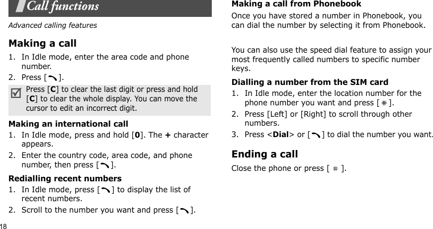 18Call functionsAdvanced calling featuresMaking a call1. In Idle mode, enter the area code and phone number.2. Press [ ].Making an international call1. In Idle mode, press and hold [0]. The + character appears.2. Enter the country code, area code, and phone number, then press [ ].Redialling recent numbers1. In Idle mode, press [ ] to display the list of recent numbers.2. Scroll to the number you want and press [ ].Making a call from PhonebookOnce you have stored a number in Phonebook, you can dial the number by selecting it from Phonebook.You can also use the speed dial feature to assign your most frequently called numbers to specific number keys. Dialling a number from the SIM card1. In Idle mode, enter the location number for the phone number you want and press [ ].2. Press [Left] or [Right] to scroll through other numbers.3. Press &lt;Dial&gt; or [ ] to dial the number you want.Ending a callClose the phone or press [ ].Press [C] to clear the last digit or press and hold [C] to clear the whole display. You can move the cursor to edit an incorrect digit.