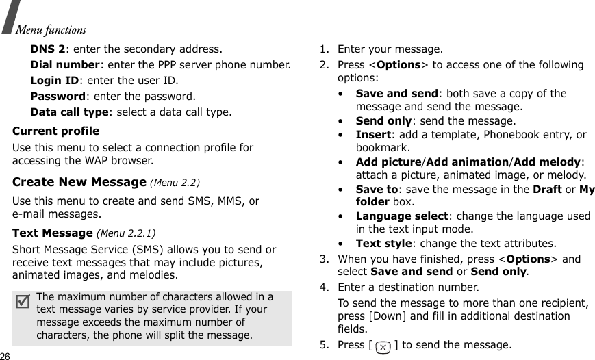 26Menu functionsDNS 2: enter the secondary address.Dial number: enter the PPP server phone number.Login ID: enter the user ID.Password: enter the password.Data call type: select a data call type.Current profileUse this menu to select a connection profile for accessing the WAP browser.Create New Message (Menu 2.2)Use this menu to create and send SMS, MMS, or e-mail messages.Text Message (Menu 2.2.1)Short Message Service (SMS) allows you to send or receive text messages that may include pictures, animated images, and melodies.1. Enter your message.2. Press &lt;Options&gt; to access one of the following options:•Save and send: both save a copy of the message and send the message.•Send only: send the message.•Insert: add a template, Phonebook entry, or bookmark. •Add picture/Add animation/Add melody: attach a picture, animated image, or melody.•Save to: save the message in the Draft or My folder box.•Language select: change the language used in the text input mode.•Text style: change the text attributes.3. When you have finished, press &lt;Options&gt; and select Save and send or Send only.4. Enter a destination number.To send the message to more than one recipient, press [Down] and fill in additional destination fields.5. Press [ ] to send the message.The maximum number of characters allowed in a text message varies by service provider. If your message exceeds the maximum number of characters, the phone will split the message.