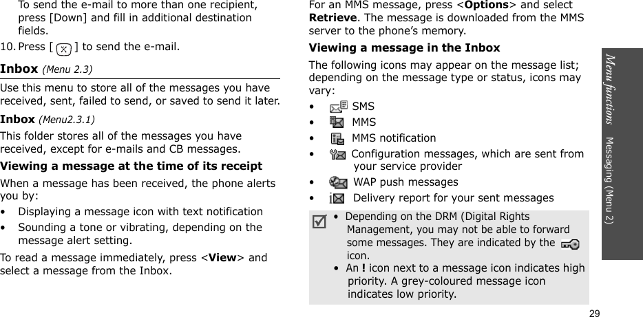 Menu functions    Messaging (Menu 2)29To send the e-mail to more than one recipient, press [Down] and fill in additional destination fields. 10. Press [ ] to send the e-mail. Inbox (Menu 2.3)Use this menu to store all of the messages you have received, sent, failed to send, or saved to send it later.Inbox (Menu2.3.1)This folder stores all of the messages you have received, except for e-mails and CB messages.Viewing a message at the time of its receiptWhen a message has been received, the phone alerts you by:• Displaying a message icon with text notification• Sounding a tone or vibrating, depending on the message alert setting.To read a message immediately, press &lt;View&gt; and select a message from the Inbox.For an MMS message, press &lt;Options&gt; and select Retrieve. The message is downloaded from the MMS server to the phone’s memory.Viewing a message in the InboxThe following icons may appear on the message list; depending on the message type or status, icons may vary: • SMS•  MMS•  MMS notification•  Configuration messages, which are sent from your service provider • WAP push messages •  Delivery report for your sent messages•  Depending on the DRM (Digital Rights    Management, you may not be able to forward    some messages. They are indicated by the     icon.•  An ! icon next to a message icon indicates high    priority. A grey-coloured message icon    indicates low priority.