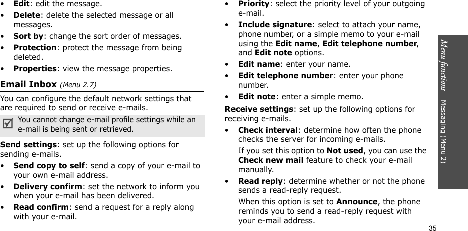 Menu functions    Messaging (Menu 2)35•Edit: edit the message.•Delete: delete the selected message or all messages.•Sort by: change the sort order of messages.•Protection: protect the message from being deleted. •Properties: view the message properties.Email Inbox (Menu 2.7)You can configure the default network settings that are required to send or receive e-mails.Send settings: set up the following options for sending e-mails. •Send copy to self: send a copy of your e-mail to your own e-mail address.•Delivery confirm: set the network to inform you when your e-mail has been delivered.•Read confirm: send a request for a reply along with your e-mail.•Priority: select the priority level of your outgoing e-mail.•Include signature: select to attach your name, phone number, or a simple memo to your e-mail using the Edit name, Edit telephone number, and Edit note options.•Edit name: enter your name.•Edit telephone number: enter your phone number.•Edit note: enter a simple memo.Receive settings: set up the following options for receiving e-mails.•Check interval: determine how often the phone checks the server for incoming e-mails.If you set this option to Not used, you can use the Check new mail feature to check your e-mail manually.•Read reply: determine whether or not the phone sends a read-reply request.When this option is set to Announce, the phone reminds you to send a read-reply request with your e-mail address.You cannot change e-mail profile settings while an e-mail is being sent or retrieved.