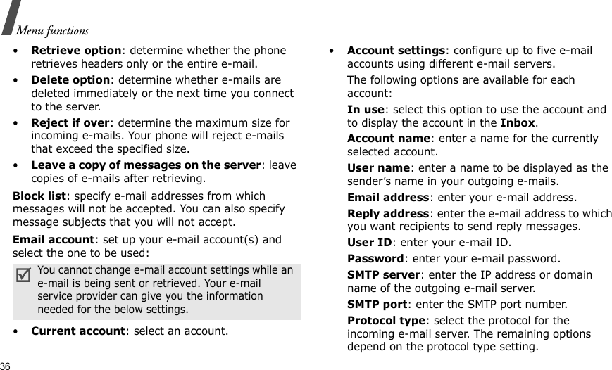 36Menu functions•Retrieve option: determine whether the phone retrieves headers only or the entire e-mail.•Delete option: determine whether e-mails are deleted immediately or the next time you connect to the server.•Reject if over: determine the maximum size for incoming e-mails. Your phone will reject e-mails that exceed the specified size.•Leave a copy of messages on the server: leave copies of e-mails after retrieving.Block list: specify e-mail addresses from which messages will not be accepted. You can also specify message subjects that you will not accept.Email account: set up your e-mail account(s) and select the one to be used:•Current account: select an account.•Account settings: configure up to five e-mail accounts using different e-mail servers. The following options are available for each account:In use: select this option to use the account and to display the account in the Inbox.Account name: enter a name for the currently selected account.User name: enter a name to be displayed as the sender’s name in your outgoing e-mails.Email address: enter your e-mail address.Reply address: enter the e-mail address to which you want recipients to send reply messages.User ID: enter your e-mail ID.Password: enter your e-mail password.SMTP server: enter the IP address or domain name of the outgoing e-mail server. SMTP port: enter the SMTP port number.Protocol type: select the protocol for the incoming e-mail server. The remaining options depend on the protocol type setting. You cannot change e-mail account settings while an e-mail is being sent or retrieved. Your e-mail service provider can give you the information needed for the below settings.