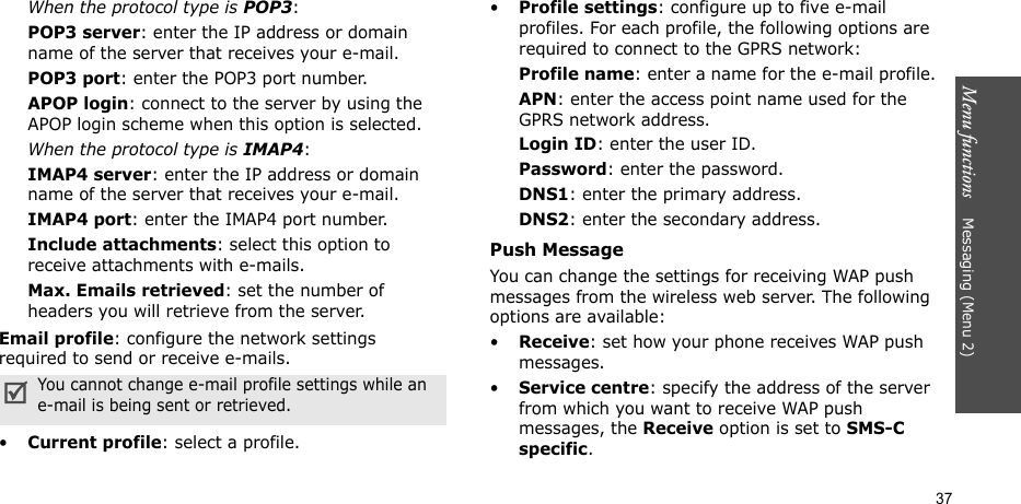 Menu functions    Messaging (Menu 2)37When the protocol type is POP3:POP3 server: enter the IP address or domain name of the server that receives your e-mail. POP3 port: enter the POP3 port number.APOP login: connect to the server by using the APOP login scheme when this option is selected. When the protocol type is IMAP4:IMAP4 server: enter the IP address or domain name of the server that receives your e-mail.IMAP4 port: enter the IMAP4 port number.Include attachments: select this option to receive attachments with e-mails.Max. Emails retrieved: set the number of headers you will retrieve from the server.Email profile: configure the network settings required to send or receive e-mails.•Current profile: select a profile.•Profile settings: configure up to five e-mail profiles. For each profile, the following options are required to connect to the GPRS network:Profile name: enter a name for the e-mail profile.APN: enter the access point name used for the GPRS network address.Login ID: enter the user ID.Password: enter the password.DNS1: enter the primary address.DNS2: enter the secondary address.Push MessageYou can change the settings for receiving WAP push messages from the wireless web server. The following options are available:•Receive: set how your phone receives WAP push messages.•Service centre: specify the address of the server from which you want to receive WAP push messages, the Receive option is set to SMS-C specific.You cannot change e-mail profile settings while an e-mail is being sent or retrieved.