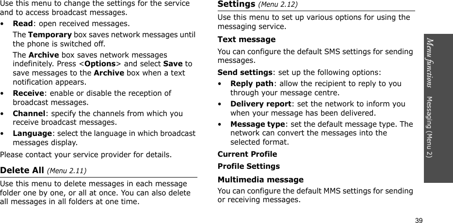 Menu functions    Messaging (Menu 2)39Use this menu to change the settings for the service and to access broadcast messages.•Read: open received messages.The Temporary box saves network messages until the phone is switched off. The Archive box saves network messages indefinitely. Press &lt;Options&gt; and select Save to save messages to the Archive box when a text notification appears. •Receive: enable or disable the reception of broadcast messages.•Channel: specify the channels from which you receive broadcast messages.•Language: select the language in which broadcast messages display.Please contact your service provider for details.Delete All (Menu 2.11)Use this menu to delete messages in each message folder one by one, or all at once. You can also delete all messages in all folders at one time.Settings (Menu 2.12)Use this menu to set up various options for using the messaging service.Text messageYou can configure the default SMS settings for sending messages.Send settings: set up the following options:•Reply path: allow the recipient to reply to you through your message centre. •Delivery report: set the network to inform you when your message has been delivered. •Message type: set the default message type. The network can convert the messages into the selected format.Current ProfileProfile SettingsMultimedia messageYou can configure the default MMS settings for sending or receiving messages.