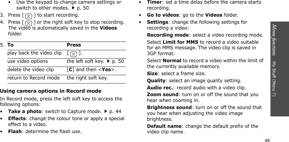 Menu functions    My Stuff (Menu 7)49• Use the keypad to change camera settings or switch to other modes.p. 503. Press [] to start recording.4. Press [] or the right soft key to stop recording. The video is automatically saved in the Videos folder.Using camera options in Record modeIn Record mode, press the left soft key to access the following options:•Take a photo: switch to Capture mode.p. 44•Effects: change the colour tone or apply a special effect to a video.•Flash: determine the flash use.•Timer: set a time delay before the camera starts recording.•Go to videos: go to the Videos folder.•Settings: change the following settings for recording a video:Recording mode: select a video recording mode.Select Limit for MMS to record a video suitable for an MMS message. The video clip is saved in 3GP format.Select Normal to record a video within the limit of the currently available memory. Size: select a frame size. Quality: select an image quality setting. Audio rec.: record audio with a video clip.Zoom sound: turn on or off the sound that you hear when zooming in.Brightness sound: turn on or off the sound that you hear when adjusting the video image brightness.Default name: change the default prefix of the video clip name.5.To Pressplay back the video clip [ ].use video options the left soft key.p. 50delete the video clip [C] and then &lt;Yes&gt;.return to Record mode the right soft key.