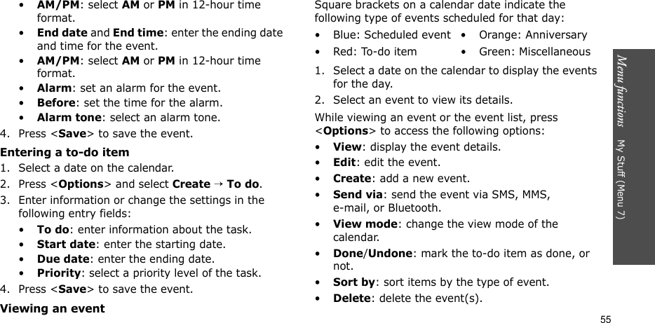 Menu functions    My Stuff (Menu 7)55•AM/PM: select AM or PM in 12-hour time format.•End date and End time: enter the ending date and time for the event.•AM/PM: select AM or PM in 12-hour time format.•Alarm: set an alarm for the event. •Before: set the time for the alarm.•Alarm tone: select an alarm tone.4. Press &lt;Save&gt; to save the event.Entering a to-do item1. Select a date on the calendar.2. Press &lt;Options&gt; and select Create → To do.3. Enter information or change the settings in the following entry fields:•To do: enter information about the task.•Start date: enter the starting date.•Due date: enter the ending date.•Priority: select a priority level of the task.4. Press &lt;Save&gt; to save the event.Viewing an eventSquare brackets on a calendar date indicate the following type of events scheduled for that day:1. Select a date on the calendar to display the events for the day. 2. Select an event to view its details.While viewing an event or the event list, press &lt;Options&gt; to access the following options:•View: display the event details.•Edit: edit the event.•Create: add a new event.•Send via: send the event via SMS, MMS, e-mail, or Bluetooth.•View mode: change the view mode of the calendar.•Done/Undone: mark the to-do item as done, or not.•Sort by: sort items by the type of event.•Delete: delete the event(s).• Blue: Scheduled event • Orange: Anniversary• Red: To-do item • Green: Miscellaneous