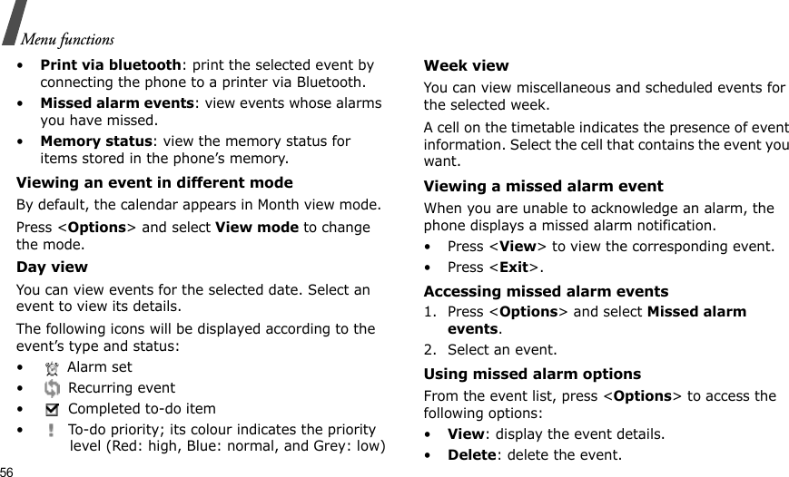 56Menu functions•Print via bluetooth: print the selected event by connecting the phone to a printer via Bluetooth.•Missed alarm events: view events whose alarms you have missed.•Memory status: view the memory status for items stored in the phone’s memory.Viewing an event in different modeBy default, the calendar appears in Month view mode. Press &lt;Options&gt; and select View mode to change the mode.Day viewYou can view events for the selected date. Select an event to view its details.The following icons will be displayed according to the event’s type and status:  • Alarm set • Recurring event•  Completed to-do item•  To-do priority; its colour indicates the priority level (Red: high, Blue: normal, and Grey: low)Week viewYou can view miscellaneous and scheduled events for the selected week. A cell on the timetable indicates the presence of event information. Select the cell that contains the event you want.Viewing a missed alarm eventWhen you are unable to acknowledge an alarm, the phone displays a missed alarm notification. • Press &lt;View&gt; to view the corresponding event.• Press &lt;Exit&gt;. Accessing missed alarm events1. Press &lt;Options&gt; and select Missed alarm events.2. Select an event.Using missed alarm optionsFrom the event list, press &lt;Options&gt; to access the following options:•View: display the event details.•Delete: delete the event.