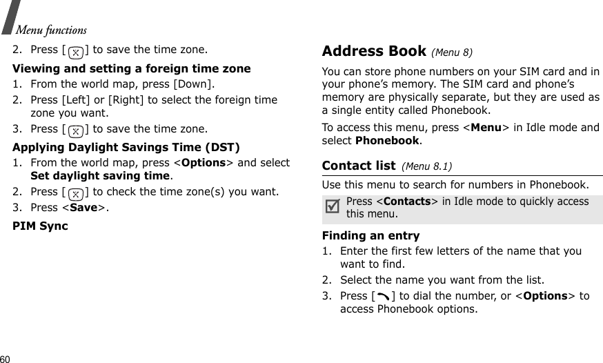 60Menu functions2. Press [ ] to save the time zone.Viewing and setting a foreign time zone1. From the world map, press [Down].2. Press [Left] or [Right] to select the foreign time zone you want.3. Press [ ] to save the time zone.Applying Daylight Savings Time (DST)1. From the world map, press &lt;Options&gt; and select Set daylight saving time.2. Press [ ] to check the time zone(s) you want. 3. Press &lt;Save&gt;.PIM SyncAddress Book (Menu 8)You can store phone numbers on your SIM card and in your phone’s memory. The SIM card and phone’s memory are physically separate, but they are used as a single entity called Phonebook.To access this menu, press &lt;Menu&gt; in Idle mode and select Phonebook.Contact list(Menu 8.1)Use this menu to search for numbers in Phonebook.Finding an entry1. Enter the first few letters of the name that you want to find.2. Select the name you want from the list.3. Press [ ] to dial the number, or &lt;Options&gt; to access Phonebook options.Press &lt;Contacts&gt; in Idle mode to quickly access this menu.