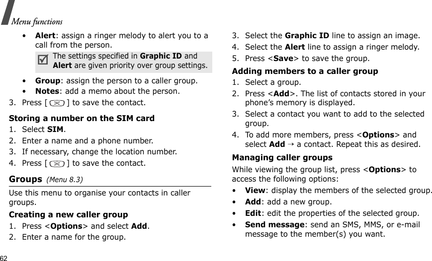 62Menu functions•Alert: assign a ringer melody to alert you to a call from the person.•Group: assign the person to a caller group.•Notes: add a memo about the person.3. Press [ ] to save the contact.Storing a number on the SIM card1. Select SIM.2. Enter a name and a phone number.3. If necessary, change the location number.4. Press [ ] to save the contact.Groups(Menu 8.3)Use this menu to organise your contacts in caller groups. Creating a new caller group1. Press &lt;Options&gt; and select Add.2. Enter a name for the group.3. Select the Graphic ID line to assign an image.4. Select the Alert line to assign a ringer melody.5. Press &lt;Save&gt; to save the group.Adding members to a caller group1. Select a group.2. Press &lt;Add&gt;. The list of contacts stored in your phone’s memory is displayed.3. Select a contact you want to add to the selected group.4. To add more members, press &lt;Options&gt; and select Add → a contact. Repeat this as desired.Managing caller groupsWhile viewing the group list, press &lt;Options&gt; to access the following options:•View: display the members of the selected group.•Add: add a new group.•Edit: edit the properties of the selected group.•Send message: send an SMS, MMS, or e-mail message to the member(s) you want.The settings specified in Graphic ID and Alert are given priority over group settings.