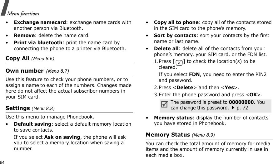 64Menu functions•Exchange namecard: exchange name cards with another person via Bluetooth.•Remove: delete the name card.•Print via bluetooth: print the name card by connecting the phone to a printer via Bluetooth.Copy All (Menu 8.6)Own number(Menu 8.7) Use this feature to check your phone numbers, or to assign a name to each of the numbers. Changes made here do not affect the actual subscriber numbers in your SIM card.Settings (Menu 8.8)Use this menu to manage Phonebook.•Default saving: select a default memory location to save contacts.If you select Ask on saving, the phone will ask you to select a memory location when saving a number.•Copy all to phone: copy all of the contacts stored in the SIM card to the phone’s memory.•Sort by contacts: sort your contacts by the first name or last name. •Delete all: delete all of the contacts from your phone’s memory, your SIM card, or the FDN list.1.Press [ ] to check the location(s) to be cleared. If you select FDN, you need to enter the PIN2 and password. 2.Press &lt;Delete&gt; and then &lt;Yes&gt;. 3.Enter the phone password and press &lt;OK&gt;.•Memory status: display the number of contacts you have stored in Phonebook.Memory Status (Menu 8.9)You can check the total amount of memory for media items and the amount of memory currently in use in each media box.The password is preset to 00000000. You can change this password.p. 72