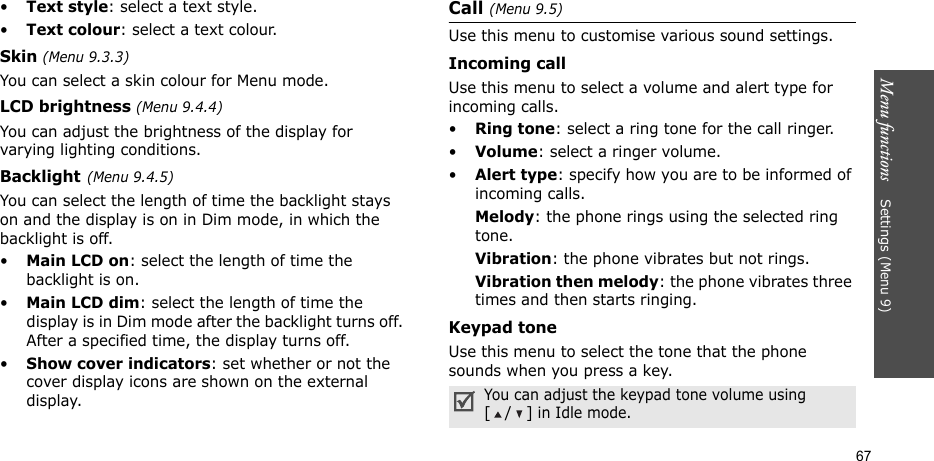 Menu functions    Settings (Menu 9)67•Text style: select a text style.•Text colour: select a text colour.Skin (Menu 9.3.3) You can select a skin colour for Menu mode.LCD brightness (Menu 9.4.4)You can adjust the brightness of the display for varying lighting conditions.Backlight(Menu 9.4.5) You can select the length of time the backlight stays on and the display is on in Dim mode, in which the backlight is off.•Main LCD on: select the length of time the backlight is on.•Main LCD dim: select the length of time the display is in Dim mode after the backlight turns off. After a specified time, the display turns off.•Show cover indicators: set whether or not the cover display icons are shown on the external display.Call (Menu 9.5)Use this menu to customise various sound settings.Incoming callUse this menu to select a volume and alert type for incoming calls.•Ring tone: select a ring tone for the call ringer.•Volume: select a ringer volume.•Alert type: specify how you are to be informed of incoming calls.Melody: the phone rings using the selected ring tone.Vibration: the phone vibrates but not rings.Vibration then melody: the phone vibrates three times and then starts ringing.Keypad toneUse this menu to select the tone that the phone sounds when you press a key. You can adjust the keypad tone volume using [/] in Idle mode.
