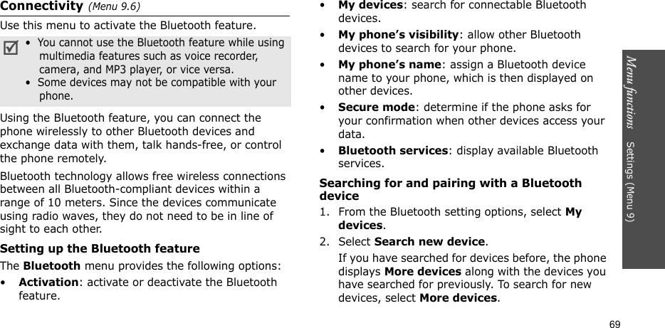 Menu functions    Settings (Menu 9)69Connectivity(Menu 9.6) Use this menu to activate the Bluetooth feature.Using the Bluetooth feature, you can connect the phone wirelessly to other Bluetooth devices and exchange data with them, talk hands-free, or control the phone remotely.Bluetooth technology allows free wireless connections between all Bluetooth-compliant devices within a range of 10 meters. Since the devices communicate using radio waves, they do not need to be in line of sight to each other. Setting up the Bluetooth featureThe Bluetooth menu provides the following options:•Activation: activate or deactivate the Bluetooth feature.•My devices: search for connectable Bluetooth devices. •My phone’s visibility: allow other Bluetooth devices to search for your phone.•My phone’s name: assign a Bluetooth device name to your phone, which is then displayed on other devices.•Secure mode: determine if the phone asks for your confirmation when other devices access your data.•Bluetooth services: display available Bluetooth services. Searching for and pairing with a Bluetooth device1. From the Bluetooth setting options, select My devices.2. Select Search new device.If you have searched for devices before, the phone displays More devices along with the devices you have searched for previously. To search for new devices, select More devices.•  You cannot use the Bluetooth feature while using    multimedia features such as voice recorder,    camera, and MP3 player, or vice versa.•  Some devices may not be compatible with your    phone.