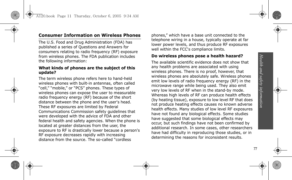 Health and safety information   77Consumer Information on Wireless PhonesThe U.S. Food and Drug Administration (FDA) has published a series of Questions and Answers for consumers relating to radio frequency (RF) exposure from wireless phones. The FDA publication includes the following information:What kinds of phones are the subject of this update?The term wireless phone refers here to hand-held wireless phones with built-in antennas, often called “cell,” “mobile,” or “PCS” phones. These types of wireless phones can expose the user to measurable radio frequency energy (RF) because of the short distance between the phone and the user&apos;s head. These RF exposures are limited by Federal Communications Commission safety guidelines that were developed with the advice of FDA and other federal health and safety agencies. When the phone is located at greater distances from the user, the exposure to RF is drastically lower because a person&apos;s RF exposure decreases rapidly with increasing distance from the source. The so-called “cordless phones,” which have a base unit connected to the telephone wiring in a house, typically operate at far lower power levels, and thus produce RF exposures well within the FCC&apos;s compliance limits.Do wireless phones pose a health hazard?The available scientific evidence does not show that any health problems are associated with using wireless phones. There is no proof, however, that wireless phones are absolutely safe. Wireless phones emit low levels of radio frequency energy (RF) in the microwave range while being used. They also emit very low levels of RF when in the stand-by mode. Whereas high levels of RF can produce health effects (by heating tissue), exposure to low level RF that does not produce heating effects causes no known adverse health effects. Many studies of low level RF exposures have not found any biological effects. Some studies have suggested that some biological effects may occur, but such findings have not been confirmed by additional research. In some cases, other researchers have had difficulty in reproducing those studies, or in determining the reasons for inconsistent results.A120.book  Page 11  Thursday, October 6, 2005  9:34 AM