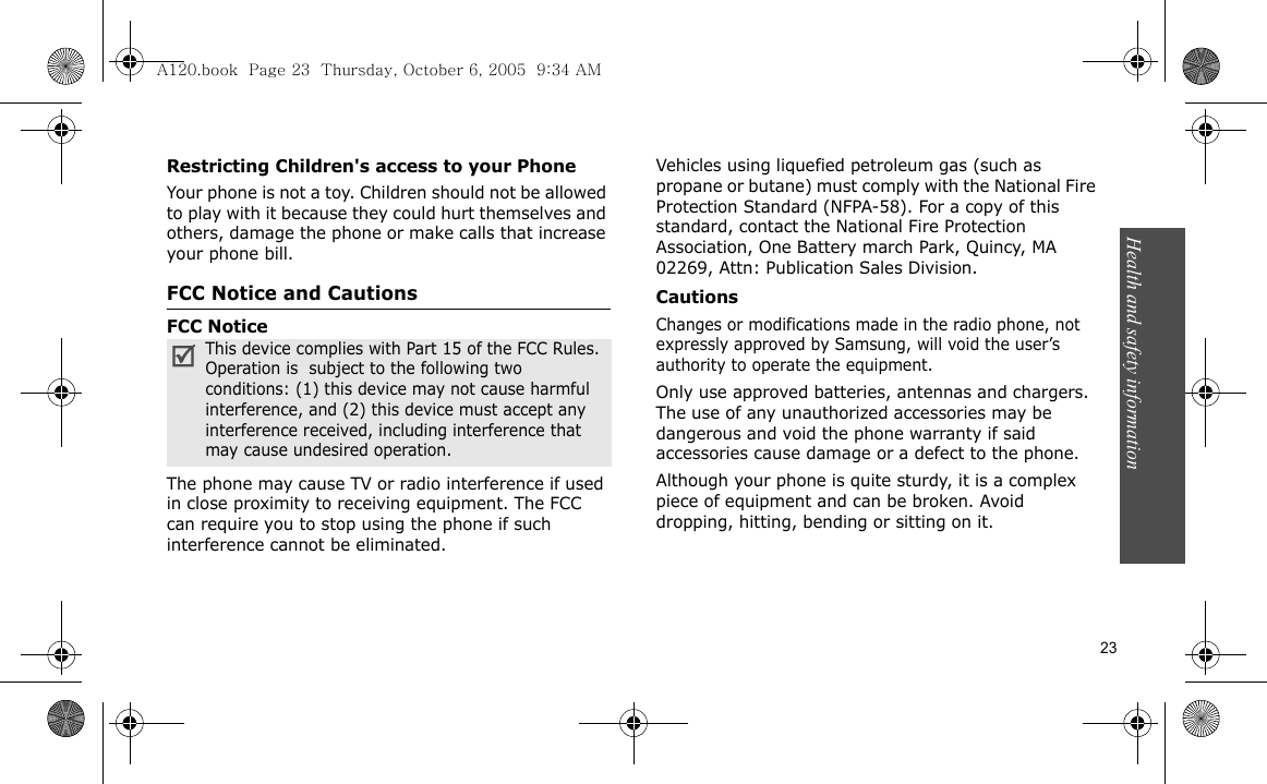 Health and safety information   23Restricting Children&apos;s access to your PhoneYour phone is not a toy. Children should not be allowed to play with it because they could hurt themselves and others, damage the phone or make calls that increase your phone bill.FCC Notice and CautionsFCC NoticeThe phone may cause TV or radio interference if used in close proximity to receiving equipment. The FCC can require you to stop using the phone if such interference cannot be eliminated.Vehicles using liquefied petroleum gas (such as propane or butane) must comply with the National Fire Protection Standard (NFPA-58). For a copy of this standard, contact the National Fire Protection Association, One Battery march Park, Quincy, MA 02269, Attn: Publication Sales Division.CautionsChanges or modifications made in the radio phone, not expressly approved by Samsung, will void the user’s authority to operate the equipment.Only use approved batteries, antennas and chargers. The use of any unauthorized accessories may be dangerous and void the phone warranty if said accessories cause damage or a defect to the phone.Although your phone is quite sturdy, it is a complex piece of equipment and can be broken. Avoid dropping, hitting, bending or sitting on it.This device complies with Part 15 of the FCC Rules. Operation is  subject to the following two conditions: (1) this device may not cause harmful interference, and (2) this device must accept any interference received, including interference that may cause undesired operation.A120.book  Page 23  Thursday, October 6, 2005  9:34 AM
