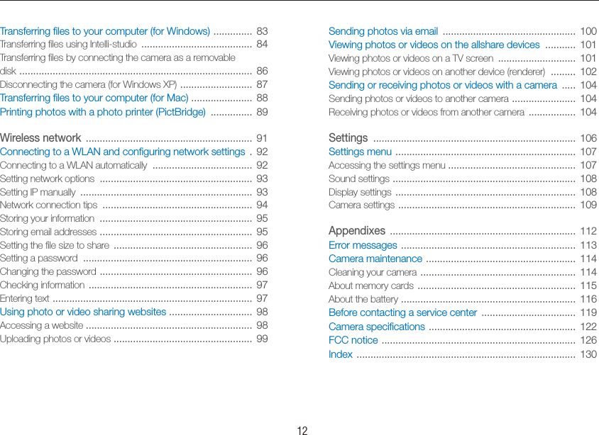    12Sending photos via email  ................................................  100Viewing photos or videos on the allshare devices  ...........  101Viewing photos or videos on a TV screen  ............................  101Viewing photos or videos on another device (renderer)  .........  102Sending or receiving photos or videos with a camera  .....  104Sending photos or videos to another camera  .......................  104Receiving photos or videos from another camera  .................  104Settings  .........................................................................  106Settings menu  .................................................................  107Accessing the settings menu ..............................................  107Sound settings  ..................................................................  108Display settings  .................................................................  108Camera settings  ................................................................  109Appendixes  ...................................................................  112Error messages  ...............................................................  113Camera maintenance  ......................................................  114Cleaning your camera  ........................................................  114About memory cards  .........................................................  115About the battery  ...............................................................  116Before contacting a service center  ..................................  119Camera speciﬁcations  .....................................................  122FCC notice  ......................................................................  126Index  ...............................................................................  130Transferring ﬁles to your computer (for Windows)  ..............  83Transferring ﬁles using Intelli-studio  ........................................  84Transferring ﬁles by connecting the camera as a removable  disk  ....................................................................................  86Disconnecting the camera (for Windows XP)  ..........................  87Transferring ﬁles to your computer (for Mac)  ......................  88Printing photos with a photo printer (PictBridge)  ...............  89Wireless network  ............................................................  91Connecting to a WLAN and conﬁguring network settings  .  92Connecting to a WLAN automatically  ....................................  92Setting network options  .......................................................  93Setting IP manually  ..............................................................  93Network connection tips  ......................................................  94Storing your information  .......................................................  95Storing email addresses  .......................................................  95Setting the ﬁle size to share  ..................................................  96Setting a password  .............................................................  96Changing the password  .......................................................  96Checking information  ...........................................................  97Entering text  ........................................................................  97Using photo or video sharing websites  ..............................  98Accessing a website ............................................................  98Uploading photos or videos  ..................................................  99Contents