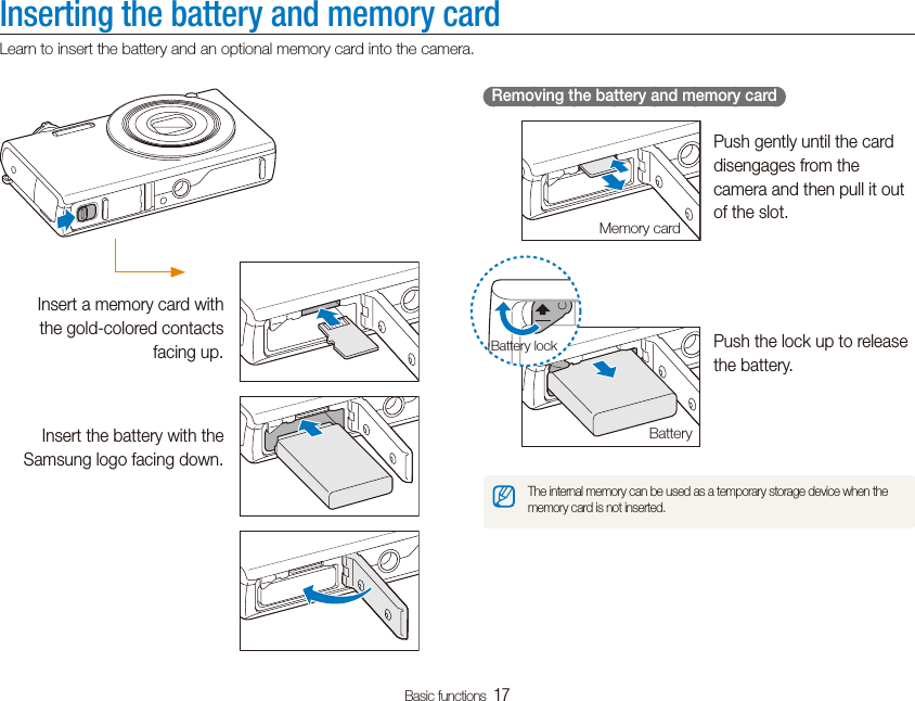 Basic functions  17Inserting the battery and memory cardLearn to insert the battery and an optional memory card into the camera.  Removing the battery and memory card  Push gently until the card disengages from the camera and then pull it out of the slot.Push the lock up to release the battery.The internal memory can be used as a temporary storage device when the memory card is not inserted.Memory cardBatteryBattery lockInsert a memory card with the gold-colored contacts facing up.Insert the battery with the Samsung logo facing down.