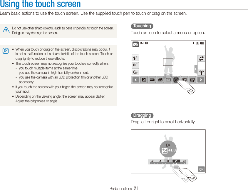 Basic functions  21Using the touch screenLearn basic actions to use the touch screen. Use the supplied touch pen to touch or drag on the screen.  Touching  Touch an icon to select a menu or option.  Dragging  Drag left or right to scroll horizontally.-2 -1 0 +2-2 -100+2+1EVDo not use other sharp objects, such as pens or pencils, to touch the screen. Doing so may damage the screen.When you touch or drag on the screen, discolorations may occur. It tis not a malfunction but a characteristic of the touch screen. Touch or drag lightly to reduce these effects.The touch screen may not recognize your touches correctly when:tyou touch multiple items at the same time -you use the camera in high humidity environments -you use the camera with an LCD protection ﬁlm or another LCD  -accessoryIf you touch the screen with your ﬁnger, the screen may not recognize tyour input.Depending on the viewing angle, the screen may appear darker. tAdjust the brightness or angle.