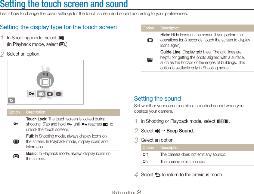 Basic functions  24Setting the touch screen and soundLearn how to change the basic settings for the touch screen and sound according to your preferences.Option DescriptionHide: Hide icons on the screen if you perform no operations for 3 seconds (touch the screen to display icons again).Guide Line: Display grid lines. The grid lines are helpful for getting the photo aligned with a surface, such as the horizon or the edges of buildings. This option is available only in Shooting mode.Setting the soundSet whether your camera emits a speciﬁed sound when you operate your camera.In Shooting or Playback mode, select 1M.Select 2  Beep Sound.Select an option.3Option DescriptionOff The camera does not emit any sounds.On The camera emits sounds.Select 4 to return to the previous mode.Setting the display type for the touch screenIn Shooting mode, select 1.  (In Playback mode, select  .)Select an option.2FullOption DescriptionTouch Lock: The touch screen is locked during shooting. (Tap and hold   until   reaches   to unlock the touch screen).Full: In Shooting mode, always display icons on the screen. In Playback mode, display icons and information.Basic: In Playback mode, always display icons on the screen.