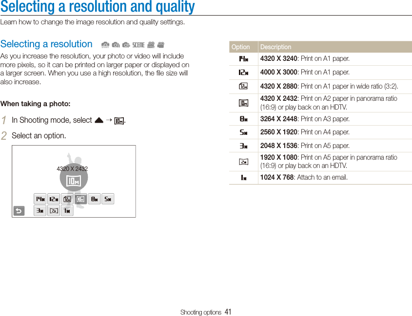 Shooting options  41Selecting a resolution and qualityLearn how to change the image resolution and quality settings.Option Description4320 X 3240: Print on A1 paper.4000 X 3000: Print on A1 paper.4320 X 2880: Print on A1 paper in wide ratio (3:2).4320 X 2432: Print on A2 paper in panorama ratio (16:9) or play back on an HDTV.3264 X 2448: Print on A3 paper.2560 X 1920: Print on A4 paper.2048 X 1536: Print on A5 paper.1920 X 1080: Print on A5 paper in panorama ratio (16:9) or play back on an HDTV.1024 X 768: Attach to an email.Selecting a resolutionAs you increase the resolution, your photo or video will include more pixels, so it can be printed on larger paper or displayed on a larger screen. When you use a high resolution, the ﬁle size will also increase.When taking a photo:In Shooting mode, select 1f   .Select an option.24320 X 2432  SapsDv
