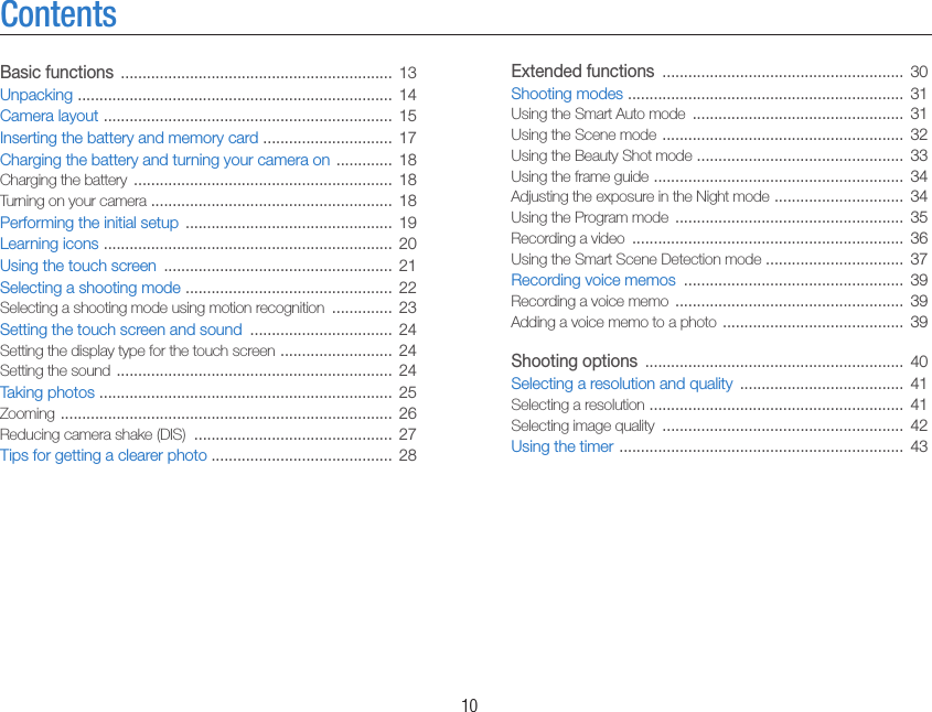    10ContentsExtended functions  ........................................................  30Shooting modes  ................................................................  31Using the Smart Auto mode  .................................................  31Using the Scene mode  ........................................................  32Using the Beauty Shot mode  ................................................  33Using the frame guide  ..........................................................  34Adjusting the exposure in the Night mode  ..............................  34Using the Program mode  .....................................................  35Recording a video  ...............................................................  36Using the Smart Scene Detection mode ................................  37Recording voice memos  ...................................................  39Recording a voice memo  .....................................................  39Adding a voice memo to a photo  ..........................................  39Shooting options  ............................................................  40Selecting a resolution and quality  ......................................  41Selecting a resolution  ...........................................................  41Selecting image quality  ........................................................  42Using the timer  ..................................................................  43Basic functions  ...............................................................  13Unpacking  .........................................................................  14Camera layout  ...................................................................  15Inserting the battery and memory card  ..............................  17Charging the battery and turning your camera on  .............  18Charging the battery  ............................................................  18Turning on your camera ........................................................  18Performing the initial setup  ................................................  19Learning icons  ...................................................................  20Using the touch screen  .....................................................  21Selecting a shooting mode  ................................................  22Selecting a shooting mode using motion recognition  ..............  23Setting the touch screen and sound  .................................  24Setting the display type for the touch screen  ..........................  24Setting the sound  ................................................................  24Taking photos  ....................................................................  25Zooming  .............................................................................  26Reducing camera shake (DIS)  ..............................................  27Tips for getting a clearer photo ..........................................  28