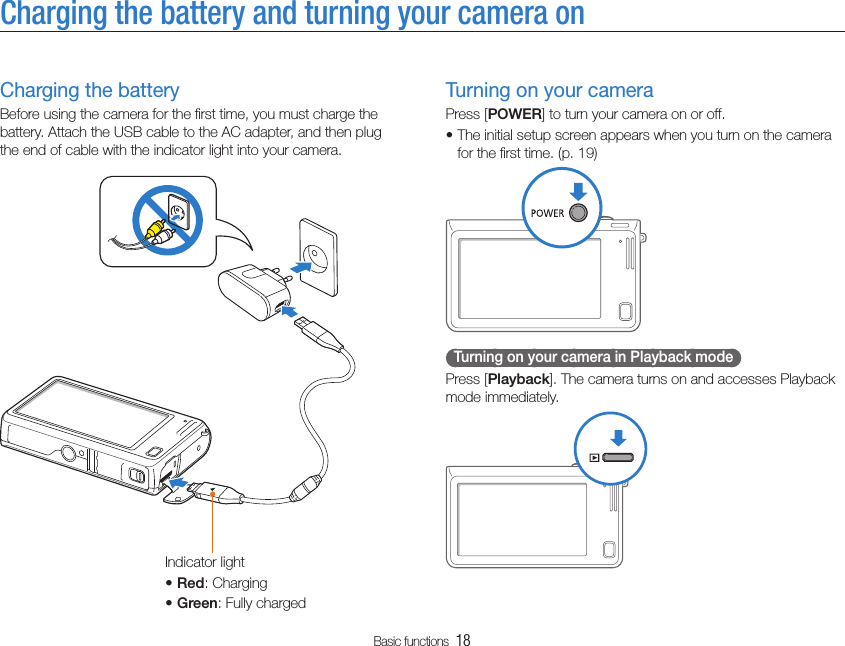 Basic functions  18Charging the battery and turning your camera onTurning on your cameraPress [POWER] to turn your camera on or off.The initial setup screen appears when you turn on the camera tfor the ﬁrst time. (p. 19)  Turning on your camera in Playback mode  Press [Playback]. The camera turns on and accesses Playback mode immediately.Charging the batteryBefore using the camera for the ﬁrst time, you must charge the battery. Attach the USB cable to the AC adapter, and then plug the end of cable with the indicator light into your camera.Indicator lightRedt : ChargingGreent : Fully charged