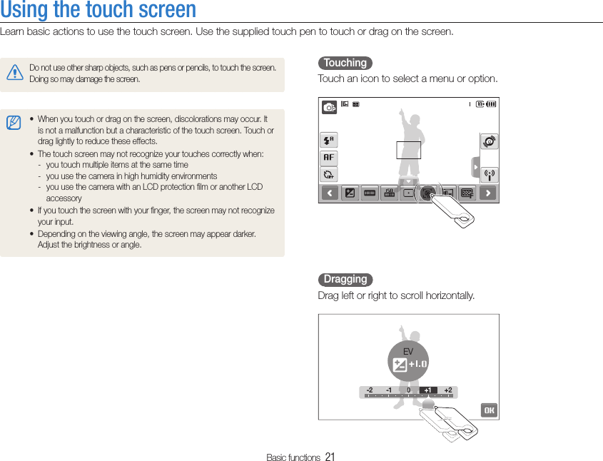 Basic functions  21Using the touch screenLearn basic actions to use the touch screen. Use the supplied touch pen to touch or drag on the screen.  Touching  Touch an icon to select a menu or option.  Dragging  Drag left or right to scroll horizontally.-2 -1 0 +2-2 -100+2+1EVDo not use other sharp objects, such as pens or pencils, to touch the screen. Doing so may damage the screen.When you touch or drag on the screen, discolorations may occur. It tis not a malfunction but a characteristic of the touch screen. Touch or drag lightly to reduce these effects.The touch screen may not recognize your touches correctly when:tyou touch multiple items at the same time -you use the camera in high humidity environments -you use the camera with an LCD protection ﬁlm or another LCD  -accessoryIf you touch the screen with your ﬁnger, the screen may not recognize tyour input.Depending on the viewing angle, the screen may appear darker. tAdjust the brightness or angle.