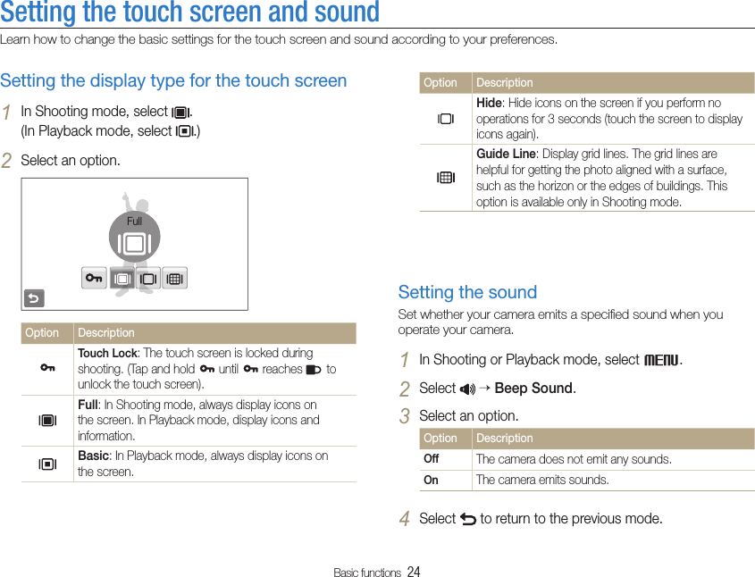 Basic functions  24Setting the touch screen and soundLearn how to change the basic settings for the touch screen and sound according to your preferences.Option DescriptionHide: Hide icons on the screen if you perform no operations for 3 seconds (touch the screen to display icons again).Guide Line: Display grid lines. The grid lines are helpful for getting the photo aligned with a surface, such as the horizon or the edges of buildings. This option is available only in Shooting mode.Setting the soundSet whether your camera emits a speciﬁed sound when you operate your camera.In Shooting or Playback mode, select 1 M.Select 2   Beep Sound.Select an option.3 Option DescriptionOff The camera does not emit any sounds.On The camera emits sounds.Select 4  to return to the previous mode.Setting the display type for the touch screenIn Shooting mode, select 1 .  (In Playback mode, select  .)Select an option.2 FullOption DescriptionTouch Lock: The touch screen is locked during shooting. (Tap and hold   until   reaches   to unlock the touch screen).Full: In Shooting mode, always display icons on the screen. In Playback mode, display icons and information.Basic: In Playback mode, always display icons on the screen.