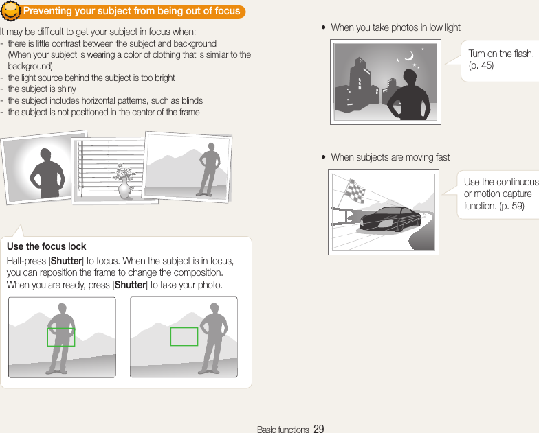 Basic functions  29        Preventing your subject from being out of focus  It may be difﬁcult to get your subject in focus when: there is little contrast between the subject and background  -(When your subject is wearing a color of clothing that is similar to the background)the light source behind the subject is too bright -the subject is shiny -the subject includes horizontal patterns, such as blinds -the subject is not positioned in the center of the frame -Use the focus lockHalf-press [Shutter] to focus. When the subject is in focus, you can reposition the frame to change the composition. When you are ready, press [Shutter] to take your photo.When you take photos in low lighttTurn on the ﬂash. (p. 45)When subjects are moving fasttUse the continuous or motion capture function. (p. 59)