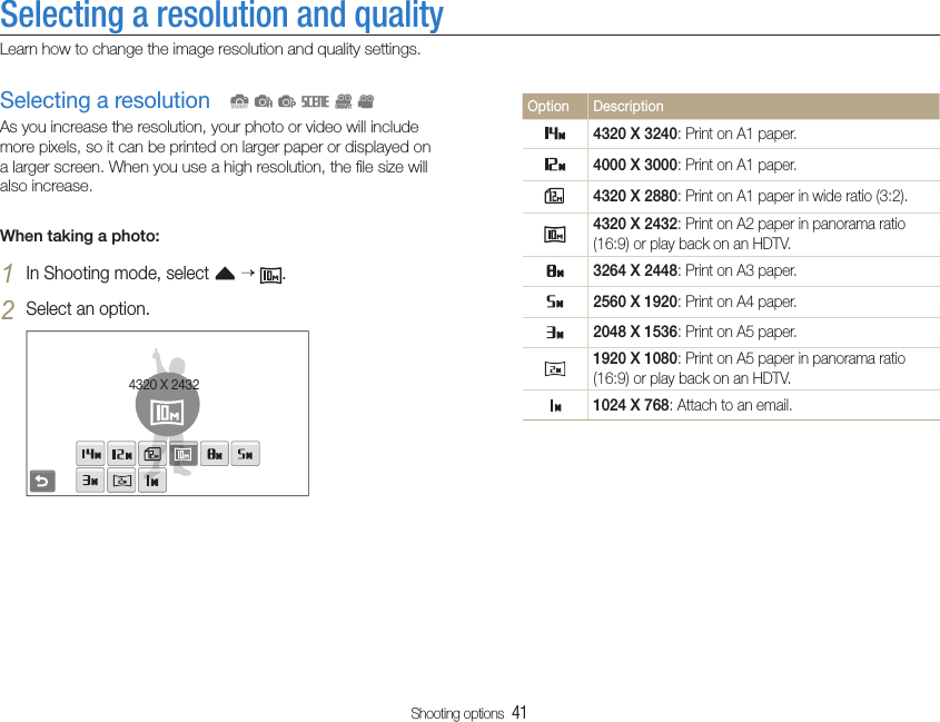 Shooting options  41Selecting a resolution and qualityLearn how to change the image resolution and quality settings.Option Description4320 X 3240: Print on A1 paper.4000 X 3000: Print on A1 paper.4320 X 2880: Print on A1 paper in wide ratio (3:2).4320 X 2432: Print on A2 paper in panorama ratio (16:9) or play back on an HDTV.3264 X 2448: Print on A3 paper.2560 X 1920: Print on A4 paper.2048 X 1536: Print on A5 paper.1920 X 1080: Print on A5 paper in panorama ratio (16:9) or play back on an HDTV.1024 X 768: Attach to an email.Selecting a resolutionAs you increase the resolution, your photo or video will include more pixels, so it can be printed on larger paper or displayed on a larger screen. When you use a high resolution, the ﬁle size will also increase.When taking a photo:In Shooting mode, select 1 f   .Select an option.2 4320 X 2432  SapsDv