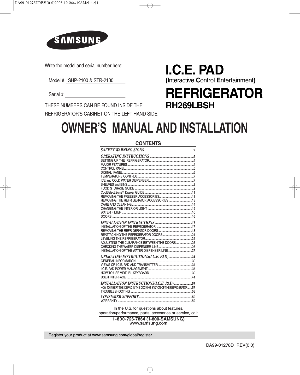 OWNER’S  MANUAL AND INSTALLATIONDA99-01278D  REV(0.0)CONTENTSSAFETY WARNING SIGNS...............................................................2OPERATING INSTRUCTIONS........................................................4SETTING UP THE  REFRIGERATOR.........................................................4MAJOR FEATURES .....................................................................................4CONTROL PANEL........................................................................................5DIGITAL  PANEL...........................................................................................6TEMPERATURE CONTROL .......................................................................7ICE and COLD WATER DISPENSER .........................................................7SHELVES and BINS.....................................................................................8FOOD STORAGE GUIDE ...........................................................................9CoolSelect ZoneTM Drawer GUIDE.............................................................11REMOVING THE FREEZER ACCESSORIES..........................................13REMOVING THE REFRIGERATOR ACCESSORIES..............................13CARE AND CLEANING .............................................................................14CHANGING THE INTERIOR LIGHT .........................................................15WATER FILTER ..........................................................................................16DOORS.......................................................................................................16INSTALLATION INSTRUCTIONS................................................17INSTALLATION OF THE REFRIGERATOR  .............................................17REMOVING THE REFRIGERATOR DOORS ...........................................18REATTACHING THE REFRIGERATOR DOORS......................................21LEVELING THE REFRIGERATOR............................................................24ADJUSTING THE CLEARANCE BETWEEN THE DOORS ....................25CHECKING THE WATER DISPENSER LINE...........................................26INSTALLATION OF THE WATER DISPENSER LINE...............................27OPERATING INSTRUCTIONS(I.C.E. PAD)..............................31GENERAL INFORMATION ........................................................................32VIEWS OF I.C.E. PAD AND TRANSMITTER............................................34I.C.E. PAD POWER MANAGEMENT.........................................................37HOW TO USE VIRTUAL KEYBOARD.......................................................39USER INTERFACE ....................................................................................41INSTALLATION INSTRUCTIONS(I.C.E. PAD).......................57HOW TO INSERT THE ICEPAD IN THE DOCKING STATION OF THE REFRIGERATOR.....57TROUBLESHOOTING ...............................................................................58CONSUMER SUPPORT....................................................................59WARRANTY ...............................................................................................59In the U.S. for questions about features, operation/performance, parts, accesories or service, call:1-800-726-7864 (1-800-SAMSUNG)www.samsung.comWrite the model and serial number here:Model #   SHP-2100 &amp; STR-2100Serial #THESE NUMBERS CAN BE FOUND INSIDE THEREFRIGERATOR’S CABINET ON THE LEFT HAND SIDE.Register your product at www.samsung.com/global/registerI.C.E. PAD(Interactive Control Entertainment)REFRIGERATORRH269LBSH