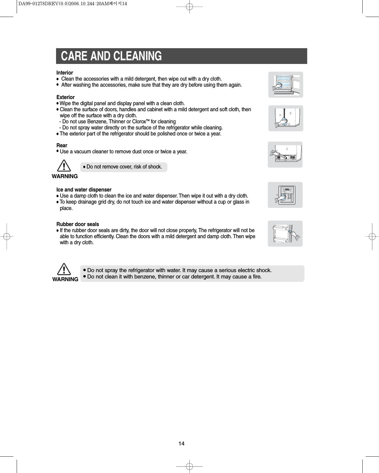 14CARE AND CLEANING•Do not spray the refrigerator with water. It may cause a serious electric shock.•Do not clean it with benzene, thinner or car detergent. It may cause a fire.Rubber door seals•If the rubber door seals are dirty, the door will not close properly, The refrigerator will not beable to function efficiently. Clean the doors with a mild detergent and damp cloth. Then wipewith a dry cloth.Ice and water dispenser •Use a damp cloth to clean the ice and water dispenser. Then wipe it out with a dry cloth.•To keep drainage grid dry, do not touch ice and water dispenser without a cup or glass inplace.Interior•Clean the accessories with a mild detergent, then wipe out with a dry cloth.•After washing the accessories, make sure that they are dry before using them again.Exterior•Wipe the digital panel and display panel with a clean cloth.•Clean the surface of doors, handles and cabinet with a mild detergent and soft cloth, thenwipe off the surface with a dry cloth.- Do not use Benzene, Thinner or CloroxTMfor cleaning- Do not spray water directly on the surface of the refrigerator while cleaning.•The exterior part of the refrigerator should be polished once or twice a year.Rear•Use a vacuum cleaner to remove dust once or twice a year.WARNING•Do not remove cover, risk of shock.WARNING