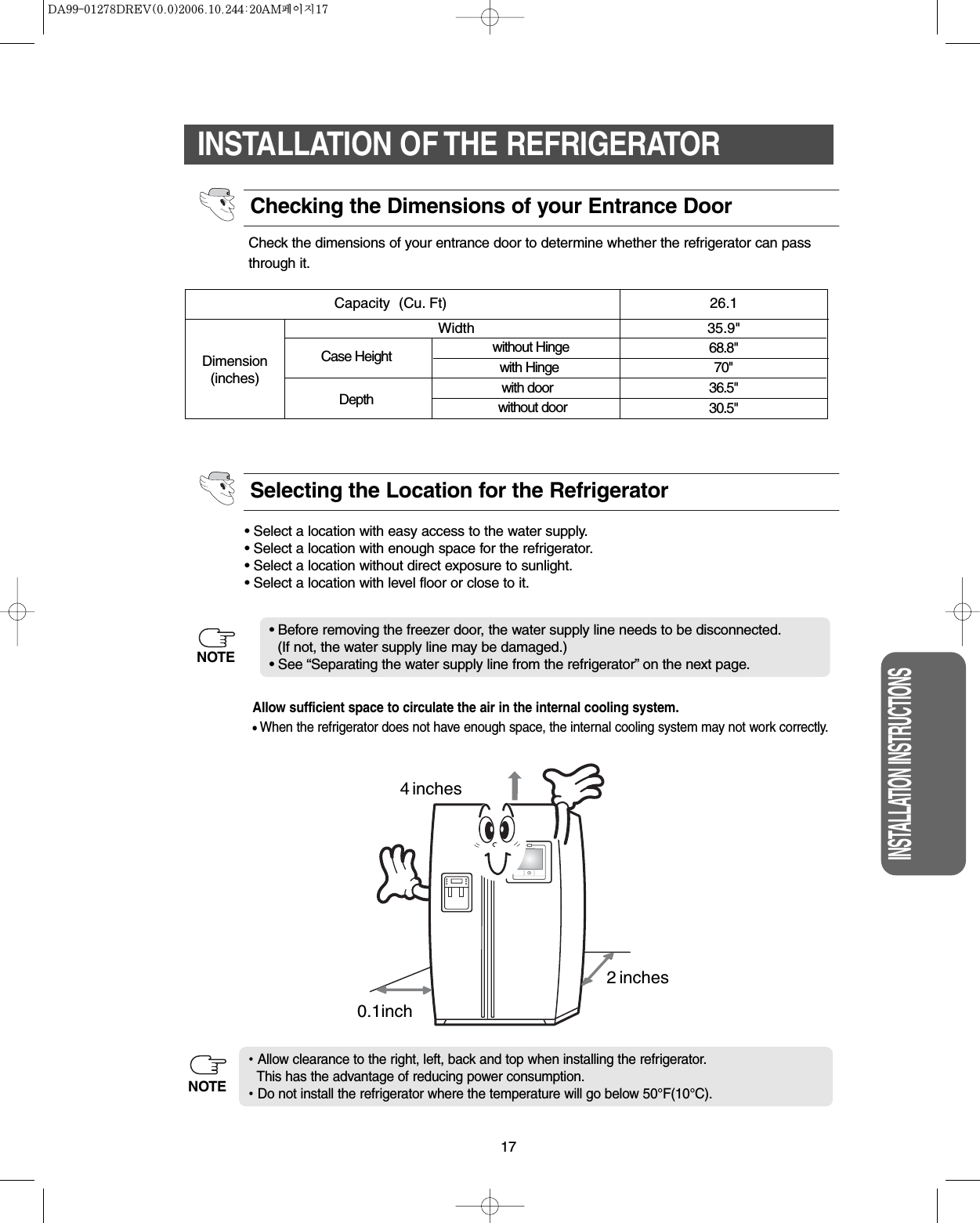 17INSTALLATION INSTRUCTIONSINSTALLATION OF THE REFRIGERATORCheck the dimensions of your entrance door to determine whether the refrigerator can passthrough it.• Select a location with easy access to the water supply.• Select a location with enough space for the refrigerator.• Select a location without direct exposure to sunlight.• Select a location with level floor or close to it.• Before removing the freezer door, the water supply line needs to be disconnected.(If not, the water supply line may be damaged.)• See “Separating the water supply line from the refrigerator” on the next page.Dimension(inches)WidthCapacity  (Cu. Ft) 26.1without HingeCase Height with Hingewith doorDepth without door35.9&quot;68.8&quot;70&quot;36.5&quot;30.5&quot;Checking the Dimensions of your Entrance DoorSelecting the Location for the RefrigeratorAllow clearance to the right, left, back and top when installing the refrigerator.This has the advantage of reducing power consumption.Do not install the refrigerator where the temperature will go below 50°F(10°C).Allow sufficient space to circulate the air in the internal cooling system.•When the refrigerator does not have enough space, the internal cooling system may not work correctly.NOTEinches40.1inch2 inchesNOTE