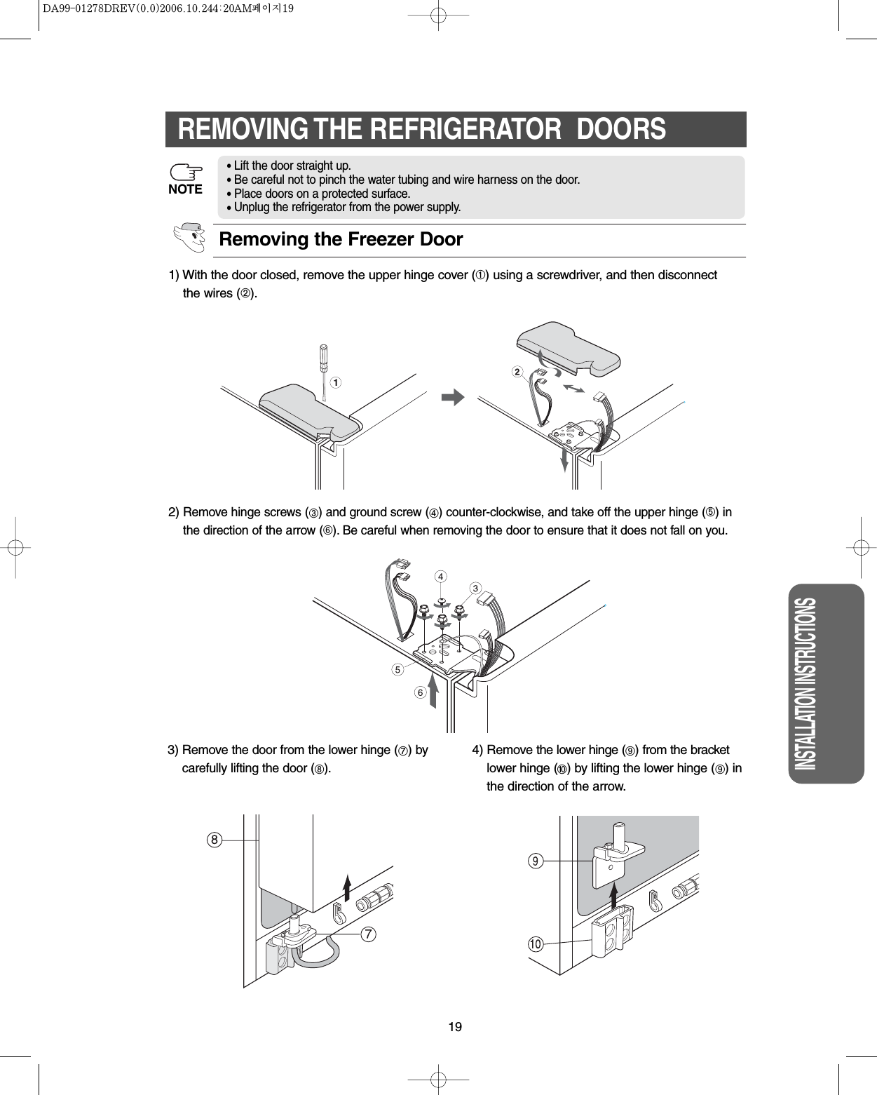 19INSTALLATION INSTRUCTIONSREMOVING THE REFRIGERATOR  DOORS1) With the door closed, remove the upper hinge cover (➀) using a screwdriver, and then disconnectthe wires (➁).2)Remove hinge screws (➂) and ground screw (➃) counter-clockwise, and take off the upper hinge (➄) inthe direction of the arrow (➅). Be careful when removing the door to ensure that it does not fall on you.3) Removethe door from the lower hinge (➆)bycarefully lifting the door (➇).4) Remove the lower hinge (➈) from the bracketlower hinge (➉) by lifting the lower hinge (➈) inthe direction of the arrow.Removing the Freezer Door•Lift the door straight up.•Be careful not to pinch the water tubing and wire harness on the door.•Place doors on a protected surface.•Unplug the refrigerator from the power supply.NOTE