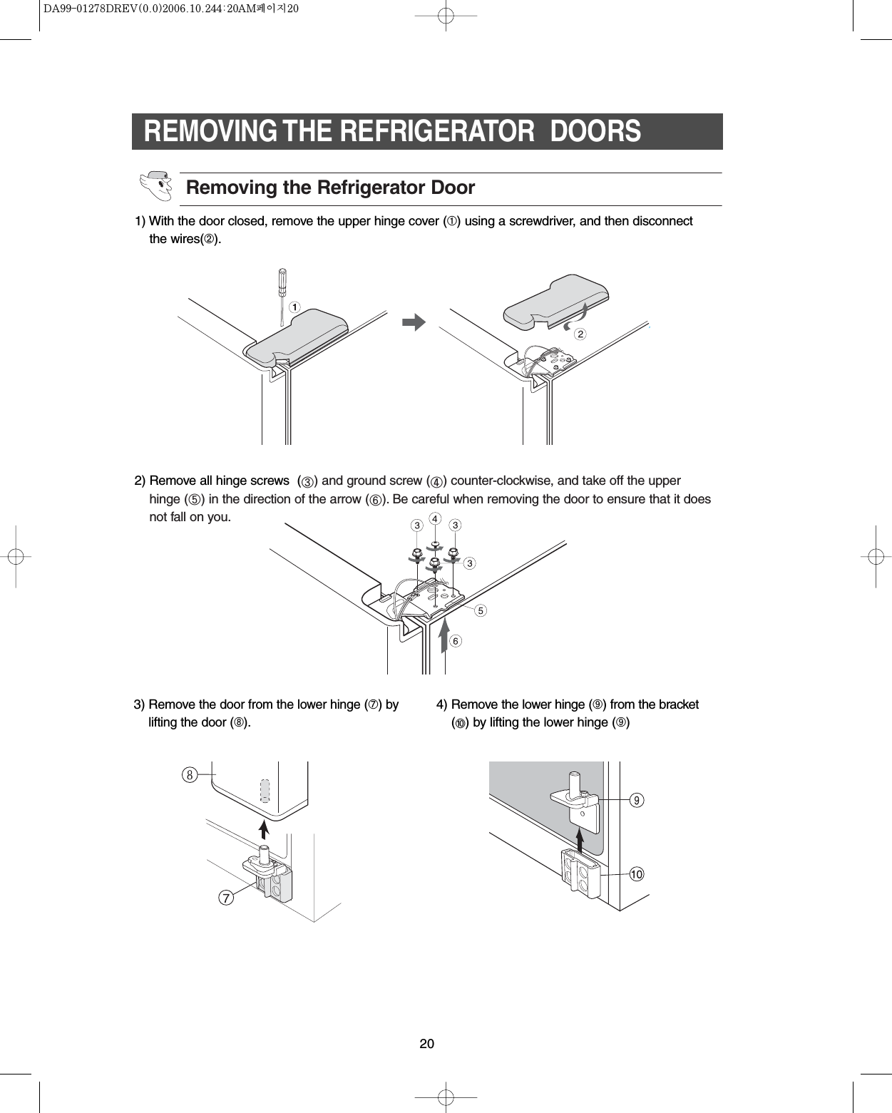 20REMOVING THE REFRIGERATOR  DOORS3) Removethe door from the lower hinge (➆)bylifting the door (➇).4) Remove the lower hinge (➈) from the bracket(➉) by lifting the lower hinge (➈)1) With the door closed, remove the upper hinge cover (➀) using a screwdriver, and then disconnectthe wires(➁).2) Remove all hinge screws  () and ground screw () counter-clockwise, and take off the upperhinge () in the direction of the arrow (). Be careful when removing the door to ensure that it doesnot fall on you.Removing the Refrigerator Door
