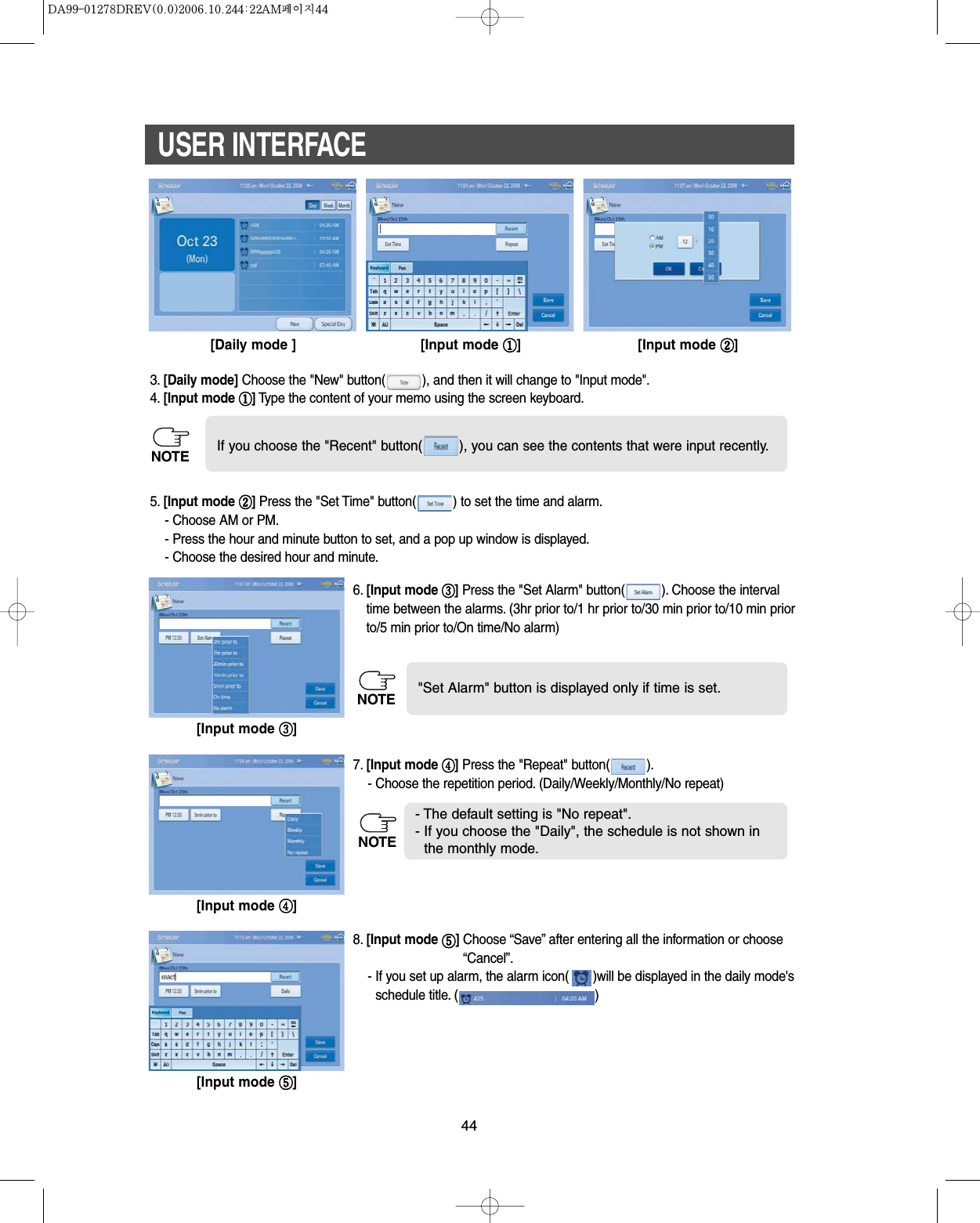 44USER INTERFACE[Daily mode ] [Input mode ][Input mode ]3. [Daily mode] Choose the &quot;New&quot; button( ), and then it will change to &quot;Input mode&quot;.4. [Input mode ]Type the content of your memo using the screen keyboard.5. [Input mode ]Press the &quot;Set Time&quot; button( ) to set the time and alarm.- Choose AM or PM.- Press the hour and minute button to set, and a pop up window is displayed.- Choose the desired hour and minute.6. [Input mode ]Press the &quot;Set Alarm&quot; button( ). Choose the intervaltime between the alarms. (3hr prior to/1 hr prior to/30 min prior to/10 min priorto/5 min prior to/On time/No alarm)7. [Input mode ]Press the &quot;Repeat&quot; button( ).- Choose the repetition period. (Daily/Weekly/Monthly/No repeat)8. [Input mode ]Choose “Save” after entering all the information or choose“Cancel”.- If you set up alarm, the alarm icon( )will be displayed in the daily mode&apos;sschedule title. ( )If you choose the &quot;Recent&quot; button( ), you can see the contents that were input recently.&quot;Set Alarm&quot; button is displayed only if time is set.- The default setting is &quot;No repeat&quot;.- If you choose the &quot;Daily&quot;, the schedule is not shown inthe monthly mode.[Input mode ][Input mode ][Input mode ]NOTENOTENOTE