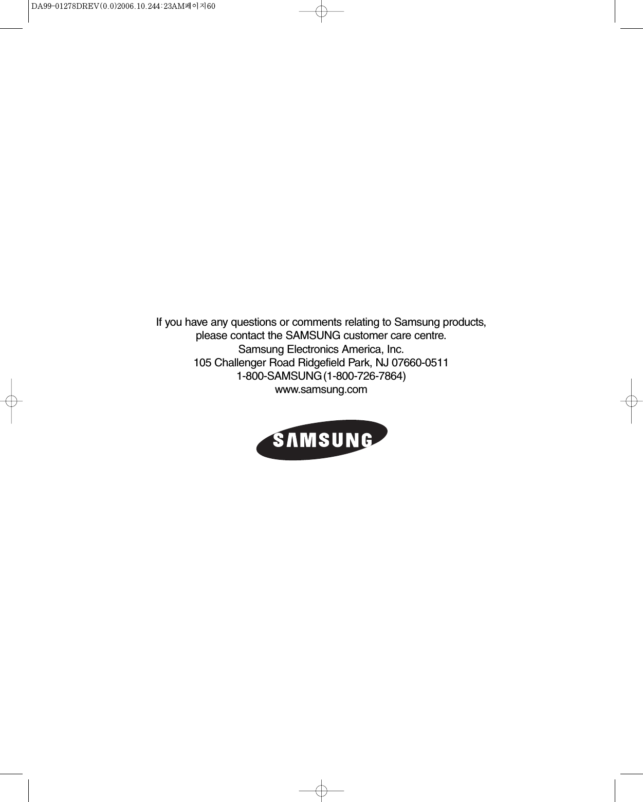 If you have any questions or comments relating to Samsung products,please contact the SAMSUNG customer care centre.Samsung Electronics America, Inc.105 Challenger Road Ridgefield Park, NJ 07660-05111-800-SAMSUNG(1-800-726-7864)www.samsung.com