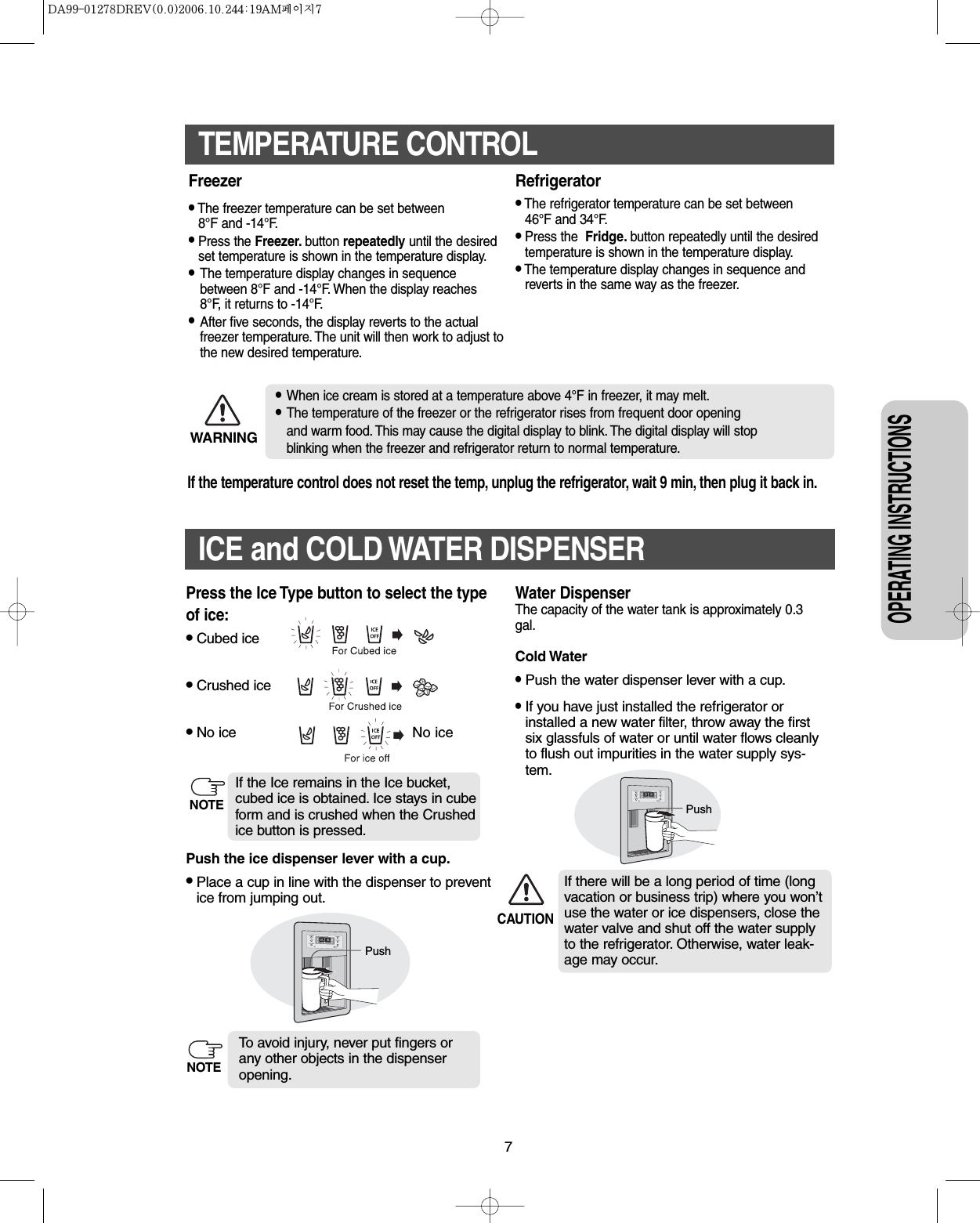 7OPERATING INSTRUCTIONSTEMPERATURE CONTROLFreezer •The freezer temperature can be set between 8°F and -14°F.•Press the Freezer. button repeatedly until the desiredset temperature is shown in the temperature display.•The temperature display changes in sequencebetween 8°F and -14°F. When the display reaches 8°F, it returns to -14°F.•After five seconds, the display reverts to the actual freezer temperature. The unit will then work to adjust tothe new desired temperature.Refrigerator•The refrigerator temperature can be set between46°F and 34°F.•Press the  Fridge. button repeatedly until the desiredtemperature is shown in the temperature display.•The temperature display changes in sequence andreverts in the same way as the freezer.•When ice cream is stored at a temperature above 4°F in freezer, it may melt.•The temperature of the freezer or the refrigerator rises from frequent door opening and warm food. This may cause the digital display to blink. The digital display will stop blinking when the freezer and refrigerator return to normal temperature.WARNINGIf the temperature control does not reset the temp, unplug the refrigerator, wait 9 min, then plug it back in.ICE and COLD WATER DISPENSER Water DispenserThe capacity of the water tank is approximately 0.3gal.Cold Water•Push the water dispenser lever with a cup.•If you have just installed the refrigerator orinstalled a new water filter, throw away the firstsix glassfuls of water or until water flows cleanlyto flush out impurities in the water supply sys-tem.If there will be a long period of time (longvacation or business trip) where you won’tuse the water or ice dispensers, close thewater valve and shut off the water supply to the refrigerator. Otherwise, water leak-age may occur.PushCAUTIONNo icePushNOTEPress the Ice Type button to select the typeof ice:•Cubed ice•Crushed ice•No icePush the ice dispenser lever with a cup.•Place a cup in line with the dispenser to preventice from jumping out.To avoid injury, never put fingers orany other objects in the dispenseropening.If the Ice remains in the Ice bucket,cubed ice is obtained. Ice stays in cubeform and is crushed when the Crushedice button is pressed.NOTE