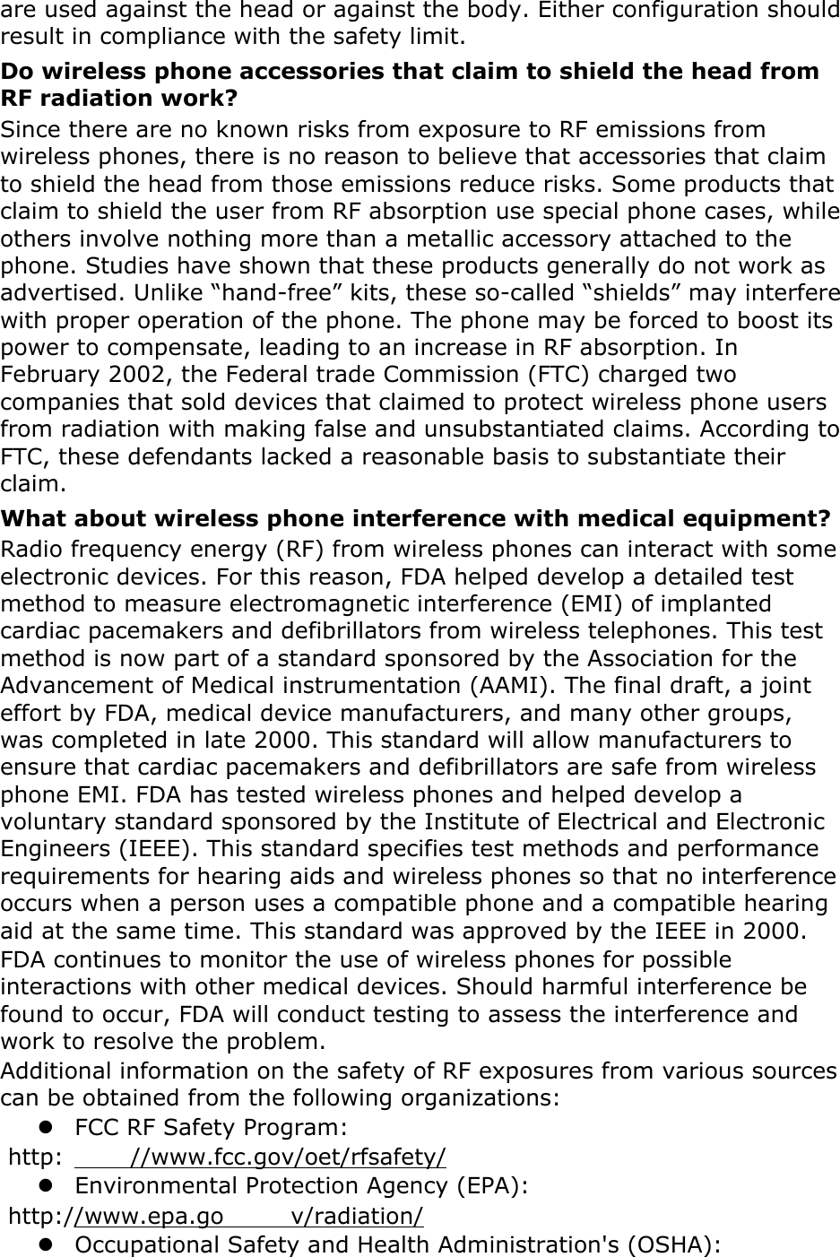 are used against the head or against the body. Either configuration should result in compliance with the safety limit. Do wireless phone accessories that claim to shield the head from RF radiation work? Since there are no known risks from exposure to RF emissions from wireless phones, there is no reason to believe that accessories that claim to shield the head from those emissions reduce risks. Some products that claim to shield the user from RF absorption use special phone cases, while others involve nothing more than a metallic accessory attached to the phone. Studies have shown that these products generally do not work as advertised. Unlike “hand-free” kits, these so-called “shields” may interfere with proper operation of the phone. The phone may be forced to boost its power to compensate, leading to an increase in RF absorption. In February 2002, the Federal trade Commission (FTC) charged two companies that sold devices that claimed to protect wireless phone users from radiation with making false and unsubstantiated claims. According to FTC, these defendants lacked a reasonable basis to substantiate their claim. What about wireless phone interference with medical equipment? Radio frequency energy (RF) from wireless phones can interact with some electronic devices. For this reason, FDA helped develop a detailed test method to measure electromagnetic interference (EMI) of implanted cardiac pacemakers and defibrillators from wireless telephones. This test method is now part of a standard sponsored by the Association for the Advancement of Medical instrumentation (AAMI). The final draft, a joint effort by FDA, medical device manufacturers, and many other groups, was completed in late 2000. This standard will allow manufacturers to ensure that cardiac pacemakers and defibrillators are safe from wireless phone EMI. FDA has tested wireless phones and helped develop a voluntary standard sponsored by the Institute of Electrical and Electronic Engineers (IEEE). This standard specifies test methods and performance requirements for hearing aids and wireless phones so that no interference occurs when a person uses a compatible phone and a compatible hearing aid at the same time. This standard was approved by the IEEE in 2000. FDA continues to monitor the use of wireless phones for possible interactions with other medical devices. Should harmful interference be found to occur, FDA will conduct testing to assess the interference and work to resolve the problem. Additional information on the safety of RF exposures from various sources can be obtained from the following organizations:  FCC RF Safety Program:  http: //www.fcc.gov/oet/rfsafety/  Environmental Protection Agency (EPA):  http://www.epa.go v/radiation/  Occupational Safety and Health Administration&apos;s (OSHA):   