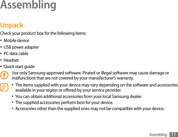 Assembling 11AssemblingUnpackCheck your product box for the following items:Mobile deviceUSB power adapterPC data cableHeadsetQuick start guideUse only Samsung-approved software. Pirated or illegal software may cause damage or malfunctions that are not covered by your manufacturer&apos;s warranty.The items supplied with your device may vary depending on the software and accessories available in your region or oered by your service provider.You can obtain additional accessories from your local Samsung dealer.The supplied accessories perform best for your device.Accessories other than the supplied ones may not be compatible with your device.