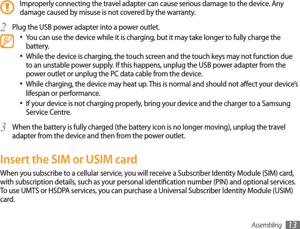 Assembling 13Improperly connecting the travel adapter can cause serious damage to the device. Any damage caused by misuse is not covered by the warranty.Plug the USB power adapter into a power outlet.2You can use the device while it is charging, but it may take longer to fully charge the battery.While the device is charging, the touch screen and the touch keys may not function due to an unstable power supply. If this happens, unplug the USB power adapter from the power outlet or unplug the PC data cable from the device.While charging, the device may heat up. This is normal and should not aect your device’s lifespan or performance.If your device is not charging properly, bring your device and the charger to a Samsung Service Centre.When the battery is fully charged (the battery icon is no longer moving), unplug the travel 3adapter from the device and then from the power outlet.Insert the SIM or USIM cardWhen you subscribe to a cellular service, you will receive a Subscriber Identity Module (SIM) card, with subscription details, such as your personal identication number (PIN) and optional services. To use UMTS or HSDPA services, you can purchase a Universal Subscriber Identity Module (USIM) card.