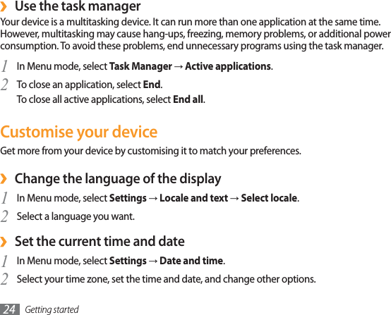 Getting started24Use the task manager›Your device is a multitasking device. It can run more than one application at the same time. However, multitasking may cause hang-ups, freezing, memory problems, or additional power consumption. To avoid these problems, end unnecessary programs using the task manager.In Menu mode, select 1Task ManagerĺActive applications.To close an application, select 2End.To close all active applications, select End all.Customise your deviceGet more from your device by customising it to match your preferences.Change the language of the display›In Menu mode, select 1SettingsĺLocale and textĺSelect locale.Select a language you want.2Set the current time and date›In Menu mode, select 1SettingsĺDate and time.Select your time zone, set the time and date, and change other options.2