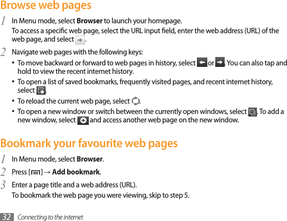 Connecting to the internet32Browse web pagesIn Menu mode, select 1Browser to launch your homepage. To access a specic web page, select the URL input eld, enter the web address (URL) of the web page, and select  .Navigate web pages with the following keys:2To move backward or forward to web pages in history, select   or  . You can also tap and hold to view the recent internet history.To open a list of saved bookmarks, frequently visited pages, and recent internet history, select  .To reload the current web page, select  .To open a new window or switch between the currently open windows, select  . To add a new window, select   and access another web page on the new window.Bookmark your favourite web pagesIn Menu mode, select 1Browser.Press [2]ĺAdd bookmark.Enter a page title and a web address (URL).3To bookmark the web page you were viewing, skip to step 5.